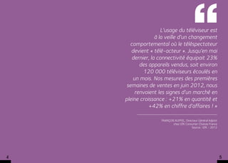  L’usage du téléviseur est 
                   à la veille d’un changement
       comportemental où le téléspectateur
       devient « télé-acteur ». Jusqu’en mai
        dernier, la connectivité équipait 23%
           des appareils vendus, soit environ
             120 000 téléviseurs écoulés en 
        un mois. Nos mesures des premières
     semaines de ventes en juin 2012, nous
         renvoient les signes d’un marché en
    pleine croissance : +21% en quantité et
               +42% en chiffre d’affaires ! »

                     François KLIPFEL, Directeur Général Adjoint
                             chez GfK Consumer Choices France
                                           Source : GfK - 2012




4                                                                  5
 