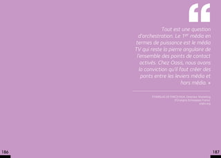  Tout est une question
        d’orchestration. Le 1er média en
      termes de puissance est le média
      TV qui reste la pierre angulaire de
       l’ensemble des points de contact
          activés. Chez Oasis, nous avons
         la conviction qu’il faut créer des
          ponts entre les leviers média et
                              hors média. »

              Stanislas de Parcevaux, Directeur Marketing
                              d’Orangina Schweppes France.
                                                snptv.org




186                                                          187
 