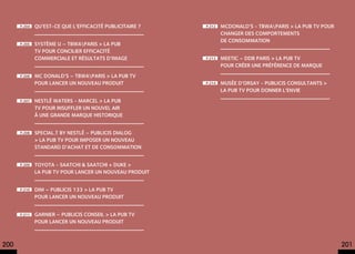 p.204   Qu’est-ce que l’efficacité publicitaire ?   p.212   MCDONALD’S - TBWAPARIS > La pub TV pour
                                                                  changer des comportements
                                                                  de consommation
      p.205   SYSTÈME U – TBWAPARIS > La pub
              TV pour concilier efficacité
              commerciale et résultats d’image            p.213   MEETIC – DDB PARIS > La pub TV
                                                                  pour créer une préférence de marque
      p.206   MC DONALD’S – TBWAPARIS > La pub TV
              pour lancer un nouveau produit              p.214   MUSÉE D’ORSAY - PUBLICIS CONSULTANTS >
                                                                  La pub TV pour donner l’envie
      p.207   NESTLÉ WATERS - MARCEL > La pub
              TV pour insuffler un nouvel AIR
              à une grande marque historique


      p.208   SPECIAL.T BY NESTLÉ – PUBLICIS DIALOG
              > La pub TV pour imposer un nouveau
              standard d’achat et de consommation


      p.209   TOYOTA - SAATCHI & SAATCHI + DUKE >
              La pub TV pour lancer un nouveau produit


      p.210   DIM – PUBLICIS 133 > La pub TV
              pour lancer un nouveau produit


      p.211   GARNIER – PUBLICIS CONSEIL > La pub TV
              pour lancer un nouveau produit



200                                                                                                          201
 