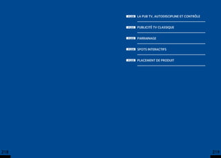 p.220   La pub TV, autodiscipline et contrôle


      p.221   Publicité TV classique


      p.223   Parrainage


      p.224   Spots interactifs


      p.225   Placement de produit




218                                                   219
 