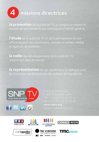 4       missions directrices

la promotion de la publicité TV, y compris au travers le
soutien de ses membres aux campagnes d’intérêt général,


l’étude de la publicité TV et de la permanence de son
efficacité pour ses annonceurs, conseils en achats médias
et agences de publicité,


la veille des développements de la publicité TV,
notamment dans le monde,


la représentation de ses membres et le dialogue avec
les instances représentatives des acteurs de la publicité.




                           1, quai du Point du jour
                           F-92656 Boulogne cedex
                           Tél. : + 33 (0)1 41 41 43 21
                           Fax : + 33 (0)1 41 41 43 30
                           www.snptv.org
                           contact : pubtv@snptv.org
 