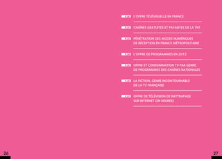 p.30   L’offre télévisuelle en France


     p.31   Chaînes gratuites et payantes de la TNT


     p.33   Pénétration des modes numériques
            de réception en France métropolitaine


     p.34   L’offre de programmes en 2012


     p.35   Offre et consommation TV par genre
            de programmes des chaînes nationales


     p.36   La fiction, genre incontournable
            de la TV française


     p.37   Offre de télévision de rattrapage
            sur internet (en heures)




26                                                    27
 