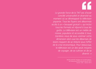 La grande force de la TNT est d’avoir
             concilié universalité et diversité au
       moment où se développait la télévision
       payante. Tous les foyers ont désormais
     accès à un « bouquet gratuit », qui inclut
         tous les formats et répond à tous les
           goûts. La télévision est un média de
         masse, populaire et accessible à tous.
         Gardons-nous de sous-estimer cette
           dimension alors que les dépenses de
      loisirs risquent de se réduire sous l’effet
      de la crise économique. Pour beaucoup,
          la télévision est un des seuls moyens
             de voyager, de se cultiver et de se
                                        divertir. »

                      Michel Boyon, Président du Conseil Supérieur
                         de l’Audiovisuel (CSA) jusqu’en janvier 2013
                                        Source : CSA – Janvier 2013


28                                                                      29
 