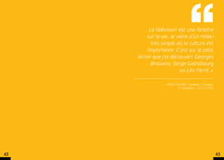 La télévision est une fenêtre
         sur la vie. Je viens d’un milieu
           très simple où la culture est
         importante. C’est sur le petit
     écran que j’ai découvert Georges
           Brassens, Serge Gainsbourg 
                          ou Léo Ferré. »

                  Marc Lavoine, Comédien / Chanteur
                         TV Magazine – 22/11/2012




42                                                    43
 