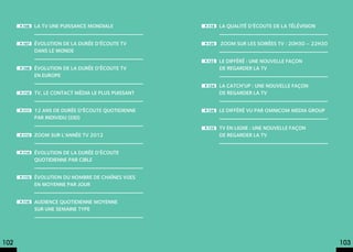 p.106   La TV une puissance mondiale            p.118   La qualité d’écoute de la télévision


      p.107   évolution de la durée d’écoute TV       p.120   Zoom sur les soirées TV : 20h30 – 22h30
              dans le monde
                                                      p.122   le différé : une nouvelle façon
      p.108   évolution de la durée d’écoute TV               de regarder la TV
              en Europe
                                                      p.124   la catch’up : une nouvelle façon
      p.110   TV, le contact média le plus puissant           de regarder la TV


      p.111   12 ans de durée d’écoute quotidienne    p.126   le différé vu par omnicom media group
              par individu (DEI)
                                                      p.135   TV en ligne : une nouvelle façon
      p.112   Zoom sur l’année TV 2012                        de regarder la TV


      p.114   Évolution de la durée d’écoute
              quotidienne par cible


      p.115   Évolution du nombre de chaînes vues
              en moyenne par jour


      p.116   Audience quotidienne moyenne
              sur une semaine type




102                                                                                                     103
 