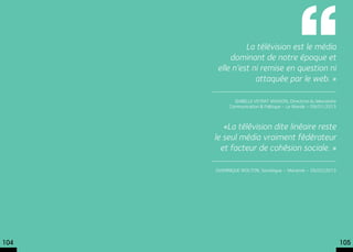 La télévision est le média
           dominant de notre époque et
       elle n’est ni remise en question ni
                   attaquée par le web. »

             Isabelle Veyrat Masson, Directrice du laboratoire
           Communication & Politique – Le Monde – 09/01/2013



         «La télévision dite linéaire reste
      le seul média vraiment fédérateur
        et facteur de cohésion sociale. »

      Dominique Wolton, Sociologue – Marianne – 26/02/2013




104                                                              105
 