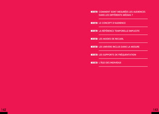 p.144   Comment sont mesurées les audiences
              dans les différents médias ?


      p.145   Le concept d’audience


      p.146   La référence temporelle implicite


      p.147   Les modes de recueil


      p.147   Les univers inclus dans la mesure


      p.148   Les supports de fréquentation


      p.148   L’âge des individus




142                                                 143
 