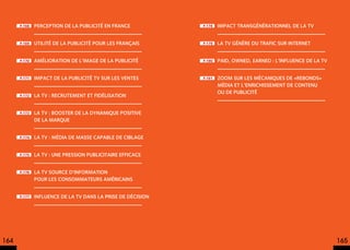 p.168   Perception de La publicité en France           p.178   Impact transgénérationnel de la TV


      p.169   Utilité de la publicité pour les Français      p.179   La TV génère du trafic sur Internet


      p.170   Amélioration de l’image de la publicité        p.180   PAiD, OWNED, EARNED : l’influence de la tv


      p.171   Impact de La Publicité TV sur les ventes       p.181   Zoom sur les mécaniques de «rebonds»
                                                                     média et l’enrichissement de contenu
                                                                     ou de publicité
      p.172   La TV : recrutement et fidélisation


      p.173   La TV : booster de la dynamique positive
              de la marque


      p.174   La TV : média de masse capable de ciblage


      p.175   La TV : une pression publicitaire efficace


      p.176   La TV source d’information
              pour les consommateurs américains


      p.177   Influence de la TV dans la prise de décision




164                                                                                                               165
 