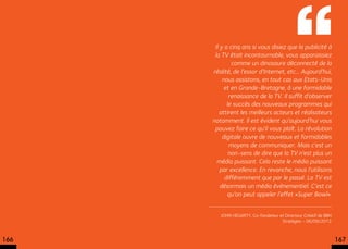  Il y a cinq ans si vous disiez que la publicité à
       la TV était incontournable, vous apparaissiez
              comme un dinosaure déconnecté de la
      réalité, de l’essor d’Internet, etc... Aujourd’hui,
          nous assistons, en tout cas aux Etats-Unis
           et en Grande-Bretagne, à une formidable
             renaissance de la TV. Il suffit d’observer
            le succès des nouveaux programmes qui
         attirent les meilleurs acteurs et réalisateurs
      notamment. Il est évident qu’aujourd’hui vous
       pouvez faire ce qu’il vous plaît. La révolution
          digitale ouvre de nouveaux et formidables
             moyens de communiquer. Mais c’est un
             non-sens de dire que la TV n’est plus un
        média puissant. Cela reste le média puissant
         par excellence. En revanche, nous l’utilisons
           différemment que par le passé. La TV est
         désormais un média événementiel. C’est ce
            qu’on peut appeler l’effet «Super Bowl».


         John Hegarty, Co-fondateur et Directeur Créatif de BBH
                                     Stratégies - 06/09/2012



166                                                               167
 