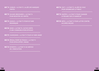 p.188   Lesieur > La pub TV, alliée des marques      p.195   CNCT > La pub TV, alliée de choc
              fortes                                               pour sensibiliser le public


      p.189   Savane (Brossard) > La pub TV                p.196   AGEFIPH > La pub TV pour changer
              pour booster les ventes                              le regard sur le handicap


      p.190   Guigoz > La pub TV pour se faire             p.197   INPES > La pub TV pour lutter contre
              remarquer                                            les idées reçues


      p.191   Oasis > La pub TV, clé de voûte
              d’une communication efficace


      p.192   Cassegrain > La pub TV pour se faire aimer


      p.193   Réseau Ferré de France > La pub TV
              pour développer l’image


      p.194   Rowenta > La pub TV au service
              de l’innovation




184                                                                                                       185
 