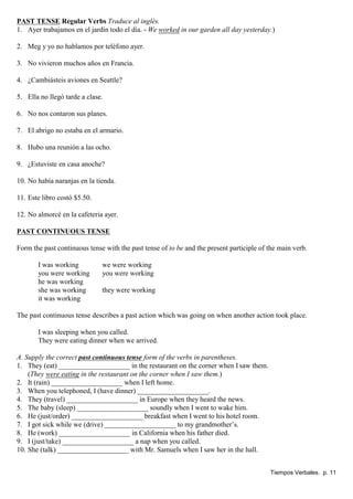 PAST TENSE Regular Verbs Traduce al inglés.
1. Ayer trabajamos en el jardín todo el día. - We worked in our garden all day yesterday.)
2. Meg y yo no hablamos por teléfono ayer.
3. No vivieron muchos años en Francia.
4. ¿Cambiásteis aviones en Seattle?
5. Ella no llegó tarde a clase.
6. No nos contaron sus planes.
7. El abrigo no estaba en el armario.
8. Hubo una reunión a las ocho.
9. ¿Estuviste en casa anoche?
10. No había naranjas en la tienda.
11. Este libro costó $5.50.
12. No almorcé en la cafeteria ayer.
PAST CONTINUOUS TENSE
Form the past continuous tense with the past tense of to be and the present participle of the main verb.
I was working we were working
you were working you were working
he was working
she was working they were working
it was working
The past continuous tense describes a past action which was going on when another action took place.
I was sleeping when you called.
They were eating dinner when we arrived.
A. Supply the correct past continuous tense form of the verbs in parentheses.
1. They (eat) ____________________ in the restaurant on the corner when I saw them.
(They were eating in the restaurant on the corner when I saw them.)
2. It (rain) ____________________ when I left home.
3. When you telephoned, I (have dinner) ____________________.
4. They (travel) ____________________ in Europe when they heard the news.
5. The baby (sleep) ____________________ soundly when I went to wake him.
6. He (just/order) ____________________ breakfast when I went to his hotel room.
7. I got sick while we (drive) ____________________ to my grandmother’s.
8. He (work) ____________________ in California when his father died.
9. I (just/take) ____________________ a nap when you called.
10. She (talk) ____________________ with Mr. Samuels when I saw her in the hall.
Tiempos Verbales. p. 11
 