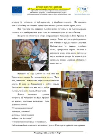 ПРОЕКТ BG051PO001-4.1.05-0010
                    „Да бъдем приятели-различни, но единни и толерантни”
                         Проектът се осъществява с финансовата подкрепа на
                        Оперативна програма „Развитие на човешките ресурси”,
                    съфинансирана от Европейския социален фонд на Европейския съюз




вечерята бе прекадена от най-възрастния в семейството-дядото.                        На трапезата
присъстваше вкусната питка с паричка-боговицата, сушени плодове, орехи, жито.
      Под трапезата бяха наредени ръкойки житни растения, за да бъде плодородна
годината и да има берекет във всяка къща, а в камината гореше истински бъдник.
      По време на празничната вечеря се пресъздаде и Раждането на Исус Христос. В
                                                    пещера, близо до една страноприемница
                                                    във Витлеем се е родил нашият Спасител.
                                                    Най-щастливи         се    оказали   стройната
                                                    палма, прекрасната вкусна маслина и
                                                    скромната зелена елха, които растели до
                                                    входа на самата пещера. Те първи видели
                                                    яслата със спящия младенец, обграден от
                                                    много ангели.




      Идването на Исус Христос на този свят във
Витлеемската пещера бе съпроводено с песента “Тиха
нощ, свята нощ”, която слави мира и спокойствието на
земята. В мига на Рождеството в небето пламна
Вилеемската звезда и се яви ангел, който
съобщи, че на света е дошъл Спасителят.
      Докато         стопаните          слушаха
историята за Раждането на Исус Христос
на вратата потропаха коледарите. Чрез
думите от песента
"Стани нине, господине!
Тебе пеем, домакине!
добри сме ти гости дошли,
добри гости, Коледари!"
те подканиха стопаните да ги посрещнат.
Най-важният беше станеникът-водачът на групата. Коледарите изрекоха коледарската


                             Инвестира във вашето бъдеще!                                        2
 