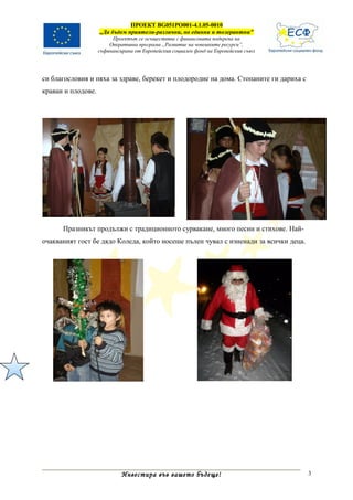 ПРОЕКТ BG051PO001-4.1.05-0010
                    „Да бъдем приятели-различни, но единни и толерантни”
                         Проектът се осъществява с финансовата подкрепа на
                        Оперативна програма „Развитие на човешките ресурси”,
                    съфинансирана от Европейския социален фонд на Европейския съюз




си благословия и пяха за здраве, берекет и плодородие на дома. Стопаните ги дариха с
краваи и плодове.




      Празникът продължи с традиционното сурвакане, много песни и стихове. Най-
очакваният гост бе дядо Коледа, който носеше пълен чувал с изненади за всички деца.




                             Инвестира във вашето бъдеще!                              3
 