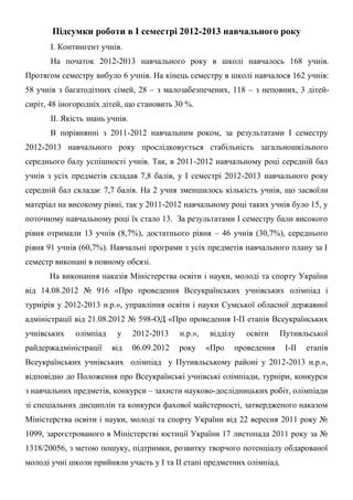 Підсумки роботи в І семестрі 2012-2013 навчального року
       І. Контингент учнів.
       На початок 2012-2013 навчального року в школі навчалось 168 учнів.
Протягом семестру вибуло 6 учнів. На кінець семестру в школі навчалося 162 учнів:
58 учнів з багатодітних сімей, 28 – з малозабезпечених, 118 – з неповних, 3 дітей-
сиріт, 48 іногородніх дітей, що становить 30 %.
       ІІ. Якість знань учнів.
       В порівнянні з 2011-2012 навчальним роком, за результатами І семестру
2012-2013 навчального року прослідковується стабільність загальношкільного
середнього балу успішності учнів. Так, в 2011-2012 навчальному році середній бал
учнів з усіх предметів складав 7,8 балів, у І семестрі 2012-2013 навчального року
середній бал складає 7,7 балів. На 2 учня зменшилось кількість учнів, що засвоїли
матеріал на високому рівні, так у 2011-2012 навчальному році таких учнів було 15, у
поточному навчальному році їх стало 13. За результатами І семестру бали високого
рівня отримали 13 учнів (8,7%), достатнього рівня – 46 учнів (30,7%), середнього
рівня 91 учнів (60,7%). Навчальні програми з усіх предметів навчального плану за І
семестр виконані в повному обсязі.
      На виконання наказів Міністерства освіти і науки, молоді та спорту України
від 14.08.2012 № 916 «Про проведення Всеукраїнських учнівських олімпіад і
турнірів у 2012-2013 н.р.», управління освіти і науки Сумської обласної державної
адміністрації від 21.08.2012 № 598-ОД «Про проведення І-П етапів Всеукраїнських
учнівських    олімпіад    у      2012-2013    н.р.»,   відділу   освіти    Путивльської
райдержадміністрації     від     06.09.2012   року     «Про   проведення    І-ІІ   етапів
Всеукраїнських учнівських олімпіад у Путивльському районі у 2012-2013 н.р.»,
відповідно до Положення про Всеукраїнські учнівські олімпіади, турніри, конкурси
з навчальних предметів, конкурси – захисти науково-дослідницьких робіт, олімпіади
зі спеціальних дисциплін та конкурси фахової майстерності, затвердженого наказом
Міністерства освіти і науки, молоді та спорту України від 22 вересня 2011 року №
1099, зареєстрованого в Міністерстві юстиції України 17 листопада 2011 року за №
1318/20056, з метою пошуку, підтримки, розвитку творчого потенціалу обдарованої
молоді учні школи прийняли участь у І та ІІ етапі предметних олімпіад.
 