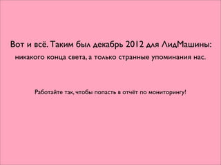 Вот и всё. Таким был декабрь 2012 для ЛидМашины:
 никакого конца света, а только странные упоминания нас.



      Работайте так, чтобы попасть в отчёт по мониторингу!
 