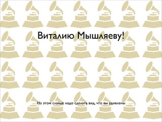 Виталию Мышляеву!




На этом слайде надо сделать вид, что вы удивлены
 
