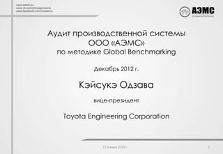 Аудит производственной системы
         ООО «АЭМС»
  по методике Global Benchmarking

           Декабрь 2012 г.

       Кэйсукэ Одзава
           вице-президент

   Toyota Engineering Corporation



              17 января 2013 г.     1
 