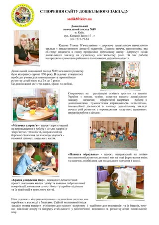 СТВОРЕННЯ САЙТУ ДОШКІЛЬНОГО ЗАКЛАДУ

                                           sadik89.kiev.ua
                                               Дошкільний
                                        навчальний заклад №89
                                                 м. Київ,
                                         вул. Княжий Затон 17 - г
                                              тел.: 573-79-84

                                    Кущова Тетяна В’ячеславівна – директор дошкільного навчального
                          закладу є представником династії педагогів. Людина творча, наполеглива, яка
                          об’єднує педагогів в єдину професійно спрямовану ланку. Підтримує імідж
                          дошкільного закладу на сучасному освітянському рівні. За час роботи
                          нагороджена грамотами районного та головного управління освіти.



Дошкільний навчальний заклад №89 загального розвитку
було відкрито у серпні 1996 року. В садочку створені всі
необхідні умови для повноцінного та гармонійного
розвитку дітей віком від 2-х до 7 років.
Це дивовижний світ гри, казки, краси та любові.


                                           Спираючись на       реалізацію освітніх програм та законів
                                           України з питань освіти, колектив нашого дошкільного
                                           закладу     визначив      пріоритетні напрямки   роботи з
                                           дошкільнятами. Гуманістична спрямованість педагогічно-
                                           інноваційної діяльності в нашому дошкільному закладі
                                           почала свій розвиток з впровадження наступних проривних
                                           проектів роботи з дітьми:



«Містечко здоров’я» - проект зорієнтований
на впровадження в роботу з дітьми здоров’я-
зберігаючих технологій, направлений на
бережне ставлення до власного здоров’я -
головної цінності людського життя.




                                           «Планета міркувань» - проект, направлений на логіко-
                                           математичний розвиток дитини і має на меті формування вмінь
                                           та навичок, необхідних для подальшого навчання в школі.




«Країна улюблених ігор» - психолого-педагогічний
проект, завданням якого є здобуття навичок доброзичливої
комунікації, виховання самостійності у прийнятті рішень
та їх реалізації в реальному житті.


Наш садочок – відкрита соціально – педагогічна система, яка
перебуває у взаємодії з батьками. Стійкій позитивний імідж
закладу можна вважати успішним для нашого колективу і надійним для вихованців та їх батьків, тому
що викликає довіру та запоруку стабільності у забезпеченні виховання та розвитку дітей дошкільного
віку.
 