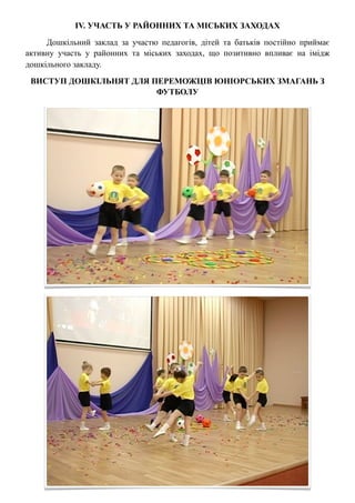 ІV. УЧАСТЬ У РАЙОННИХ ТА МІСЬКИХ ЗАХОДАХ

     Дошкільний заклад за участю педагогів, дітей та батьків постійно приймає
активну участь у районних та міських заходах, що позитивно впливає на імідж
дошкільного закладу.

 ВИСТУП ДОШКІЛЬНЯТ ДЛЯ ПЕРЕМОЖЦІВ ЮНІОРСЬКИХ ЗМАГАНЬ З
                        ФУТБОЛУ
 