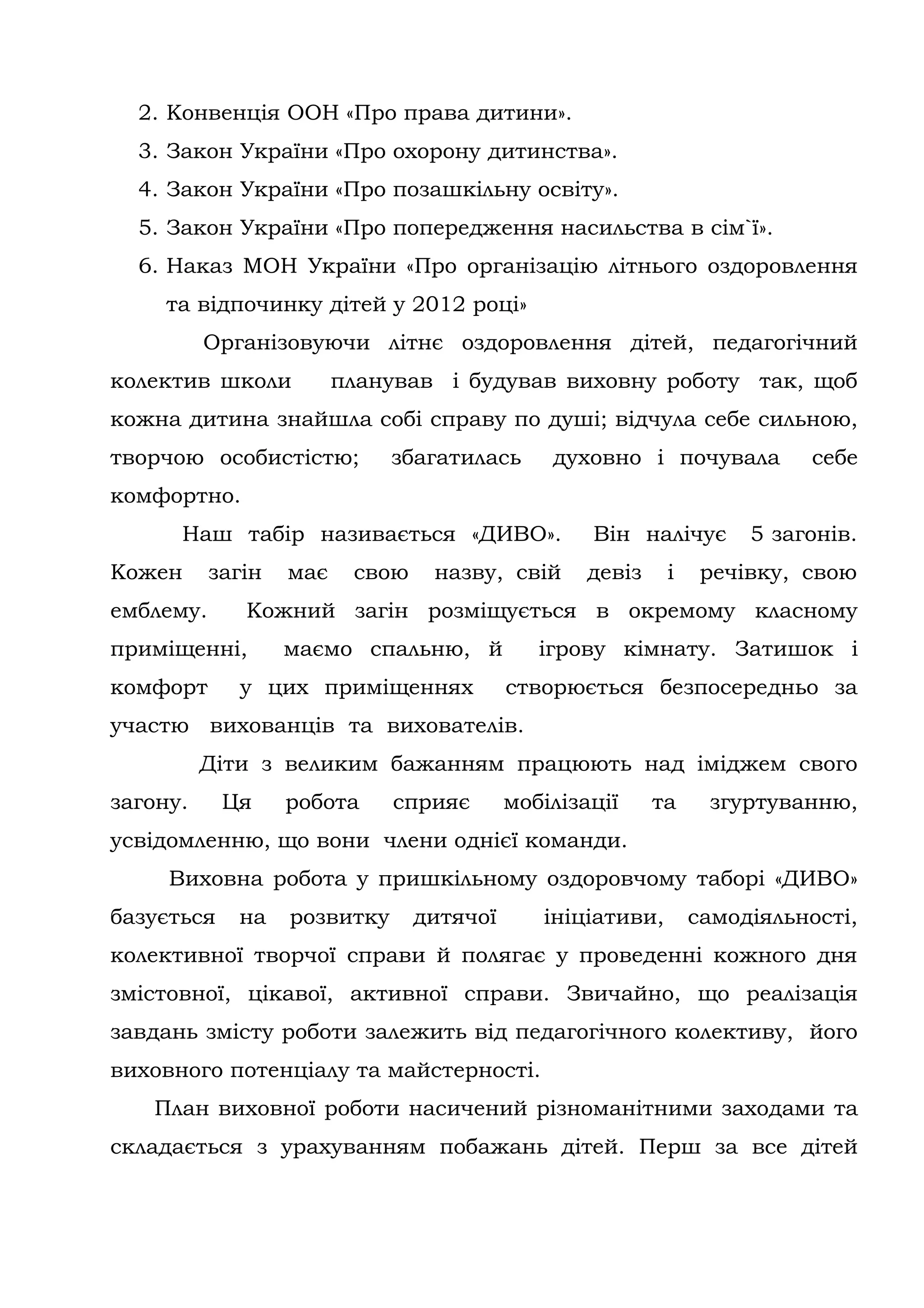 2. Конвенція ООН «Про права дитини».
  3. Закон України «Про охорону дитинства».
  4. Закон України «Про позашкільну освіту».
  5. Закон України «Про попередження насильства в сім`ї».
  6. Наказ МОН України «Про організацію літнього оздоровлення
     та відпочинку дітей у 2012 році»
          Організовуючи літнє оздоровлення дітей, педагогічний
колектив школи           планував і будував виховну роботу так, щоб
кожна дитина знайшла собі справу по душі; відчула себе сильною,
творчою особистістю;          збагатилась      духовно і почувала         себе
комфортно.
      Наш табір називається «ДИВО».                Він налічує       5 загонів.
Кожен      загін   має    свою    назву, свій      девіз    і    речівку, свою
емблему.      Кожний загін розміщується в окремому класному
приміщенні,        маємо спальню, й           ігрову кімнату. Затишок і
комфорт      у цих приміщеннях             створюється безпосередньо за
участю вихованців та вихователів.
          Діти з великим бажанням працюють над іміджем свого
загону.     Ця     робота     сприяє       мобілізації     та    згуртуванню,
усвідомленню, що вони члени однієї команди.
     Виховна робота у пришкільному оздоровчому таборі «ДИВО»
базується    на    розвитку      дитячої      ініціативи,       самодіяльності,
колективної творчої справи й полягає у проведенні кожного дня
змістовної, цікавої, активної справи. Звичайно, що реалізація
завдань змісту роботи залежить від педагогічного колективу, його
виховного потенціалу та майстерності.
   План виховної роботи насичений різноманітними заходами та
складається з урахуванням побажань дітей. Перш за все дітей
 