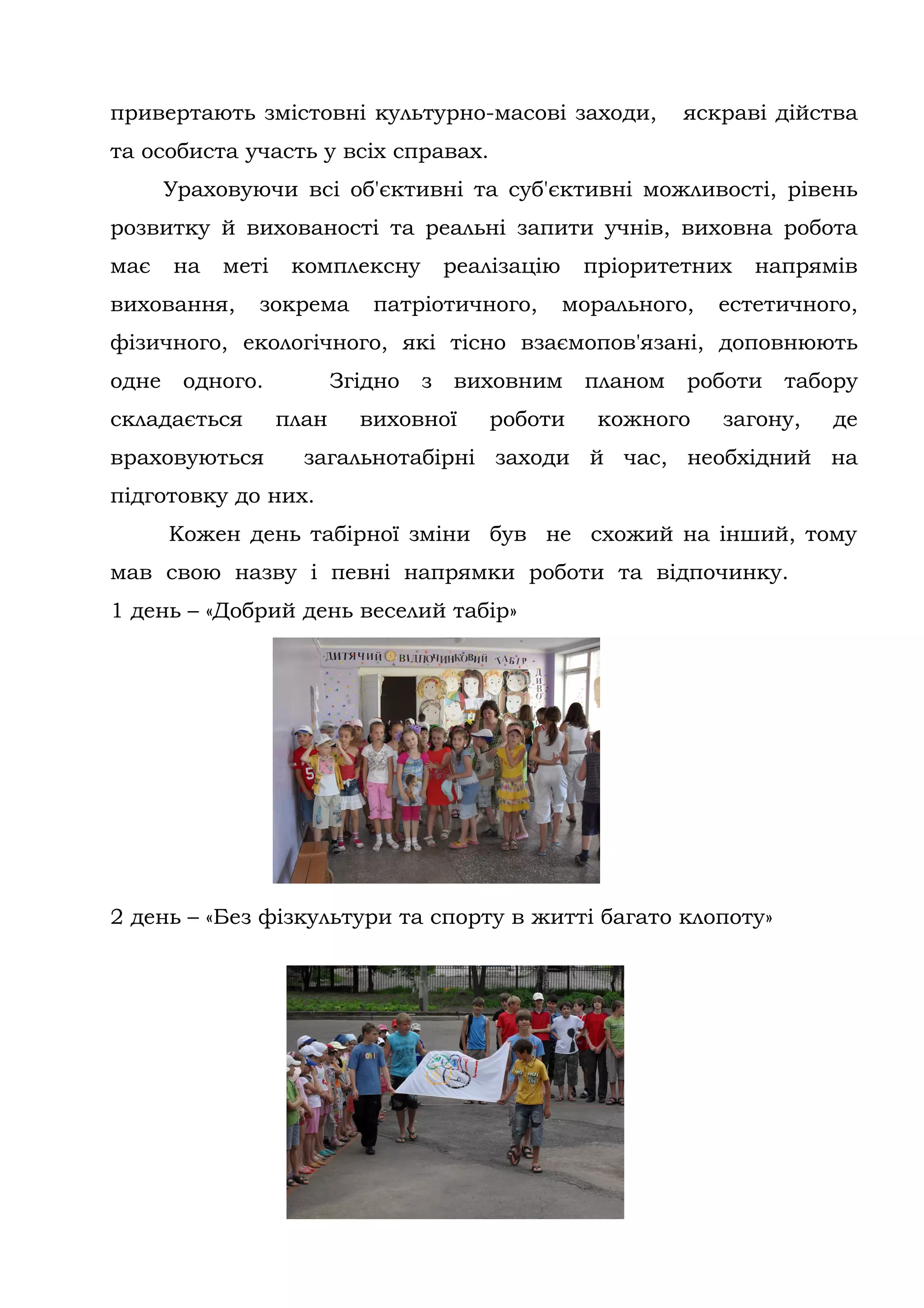 привертають змістовні культурно-масові заходи,                яскраві дійства
та особиста участь у всіх справах.
       Ураховуючи всі об'єктивні та суб'єктивні можливості, рівень
розвитку й вихованості та реальні запити учнів, виховна робота
має    на   меті    комплексну         реалізацію    пріоритетних    напрямів
виховання,     зокрема       патріотичного,         морального,   естетичного,
фізичного, екологічного, які тісно взаємопов'язані, доповнюють
одне    одного.           Згідно   з   виховним      планом   роботи   табору
складається        план     виховної      роботи      кожного     загону,   де
враховуються         загальнотабірні заходи й час, необхідний на
підготовку до них.
       Кожен день табірної зміни був не схожий на інший, тому
мав свою назву і певні напрямки роботи та відпочинку.
1 день – «Добрий день веселий табір»




2 день – «Без фізкультури та спорту в житті багато клопоту»
 