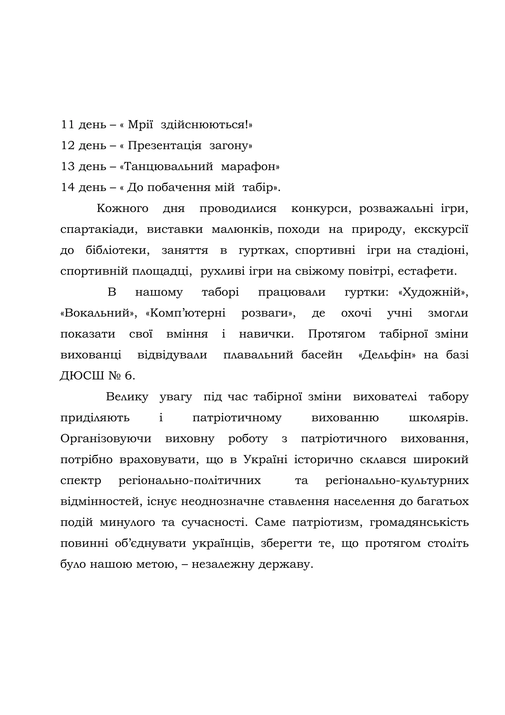 11 день – « Мрії здійснюються!»
12 день – « Презентація загону»
13 день – «Танцювальний марафон»
14 день – « До побачення мій табір».
     Кожного             дня    проводилися         конкурси, розважальні ігри,
спартакіади, виставки малюнків, походи на природу, екскурсії
до бібліотеки, заняття в гуртках, спортивні ігри на стадіоні,
спортивній площадці, рухливі ігри на свіжому повітрі, естафети.
         В     нашому           таборі     працювали          гуртки: «Художній»,
«Вокальний», «Комп’ютерні                розваги»,       де   охочі    учні   змогли
показати      свої       вміння    і    навички.      Протягом        табірної зміни
вихованці      відвідували         плавальний басейн            «Дельфін» на базі
ДЮСШ № 6.
         Велику увагу під час табірної зміни вихователі табору
приділяють           і         патріотичному             вихованню        школярів.
Організовуючи            виховну       роботу   з    патріотичного       виховання,
потрібно враховувати, що в Україні історично склався широкий
спектр       регіонально-політичних                 та    регіонально-культурних
відмінностей, існує неоднозначне ставлення населення до багатьох
подій минулого та сучасності. Cаме патріотизм, громадянськість
повинні об’єднувати українців, зберегти те, що протягом століть
було нашою метою, – незалежну державу.
 
