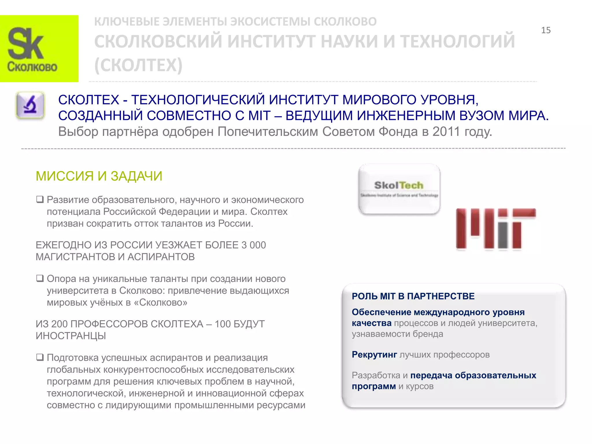 КЛЮЧЕВЫЕ ЭЛЕМЕНТЫ ЭКОСИСТЕМЫ СКОЛКОВО
                                                                                                    15
           СКОЛКОВСКИЙ ИНСТИТУТ НАУКИ И ТЕХНОЛОГИЙ
           (СКОЛТЕХ)
    СКОЛТЕХ - ТЕХНОЛОГИЧЕСКИЙ ИНСТИТУТ МИРОВОГО УРОВНЯ,
    СОЗДАННЫЙ СОВМЕСТНО С MIT – ВЕДУЩИМ ИНЖЕНЕРНЫМ ВУЗОМ МИРА.
    Выбор партнѐра одобрен Попечительским Советом Фонда в 2011 году.


МИССИЯ И ЗАДАЧИ
 Развитие образовательного, научного и экономического
  потенциала Российской Федерации и мира. Сколтех
  призван сократить отток талантов из России.

ЕЖЕГОДНО ИЗ РОССИИ УЕЗЖАЕТ БОЛЕЕ 3 000
МАГИСТРАНТОВ И АСПИРАНТОВ

 Опора на уникальные таланты при создании нового
  университета в Сколково: привлечение выдающихся
                                                         РОЛЬ MIT В ПАРТНЕРСТВЕ
  мировых учѐных в «Сколково»
                                                         Обеспечение международного уровня
ИЗ 200 ПРОФЕССОРОВ СКОЛТЕХА – 100 БУДУТ                  качества процессов и людей университета,
ИНОСТРАНЦЫ                                               узнаваемости бренда

 Подготовка успешных аспирантов и реализация            Рекрутинг лучших профессоров
  глобальных конкурентоспособных исследовательских
                                                         Разработка и передача образовательных
  программ для решения ключевых проблем в научной,       программ и курсов
  технологической, инженерной и инновационной сферах
  совместно с лидирующими промышленными ресурсами
 