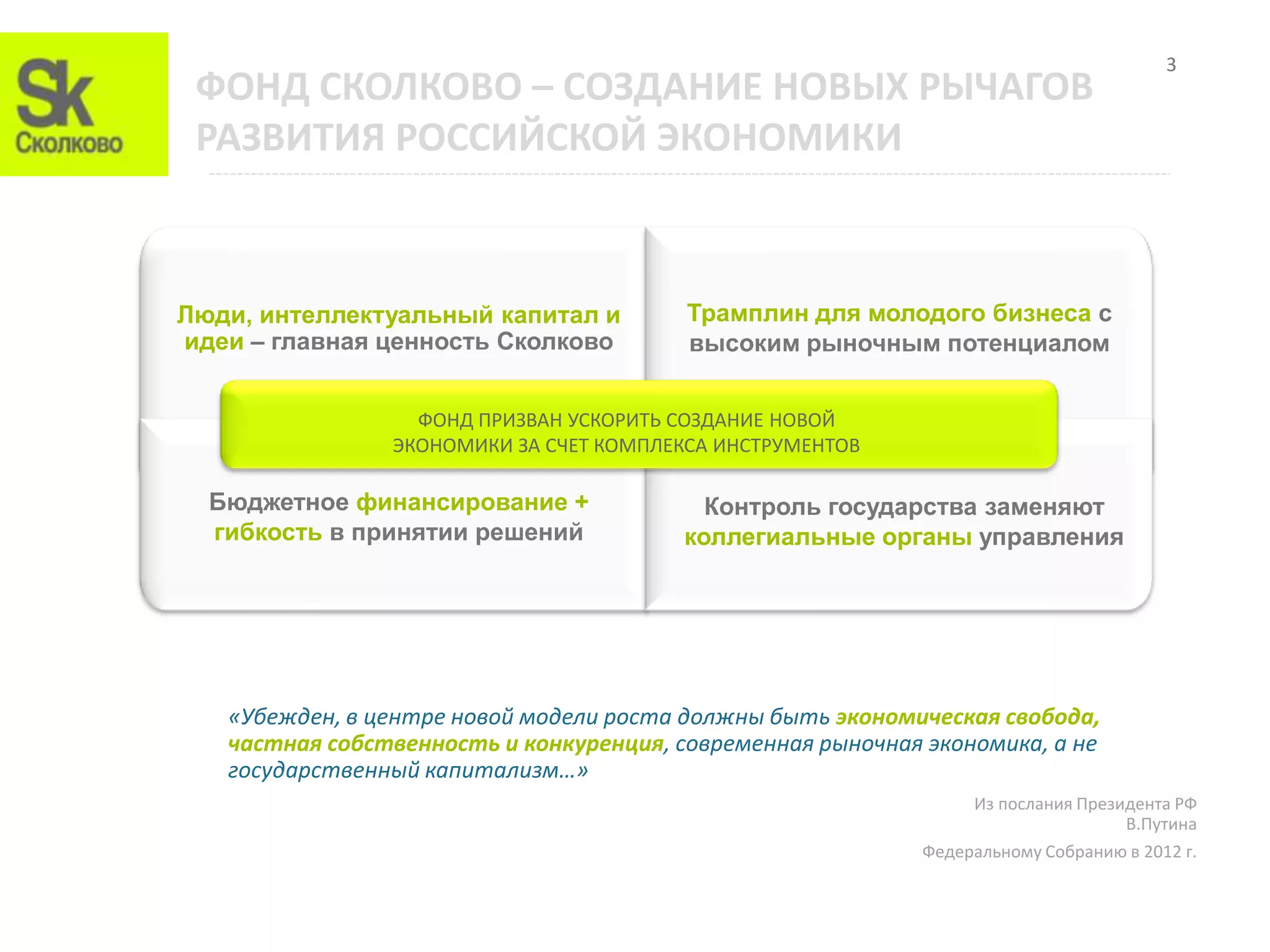 3
 ФОНД СКОЛКОВО – СОЗДАНИЕ НОВЫХ РЫЧАГОВ
 РАЗВИТИЯ РОССИЙСКОЙ ЭКОНОМИКИ



Люди, интеллектуальный капитал и         Трамплин для молодого бизнеса с
идеи – главная ценность Сколково         высоким рыночным потенциалом


                  ФОНД ПРИЗВАН УСКОРИТЬ СОЗДАНИЕ НОВОЙ
                ЭКОНОМИКИ ЗА СЧЕТ КОМПЛЕКСА ИНСТРУМЕНТОВ

  Бюджетное финансирование +               Контроль государства заменяют
  гибкость в принятии решений            коллегиальные органы управления




   «Убежден, в центре новой модели роста должны быть экономическая свобода,
   частная собственность и конкуренция, современная рыночная экономика, а не
   государственный капитализм…»
                                                                  Из послания Президента РФ
                                                                                   В.Путина
                                                             Федеральному Собранию в 2012 г.
 