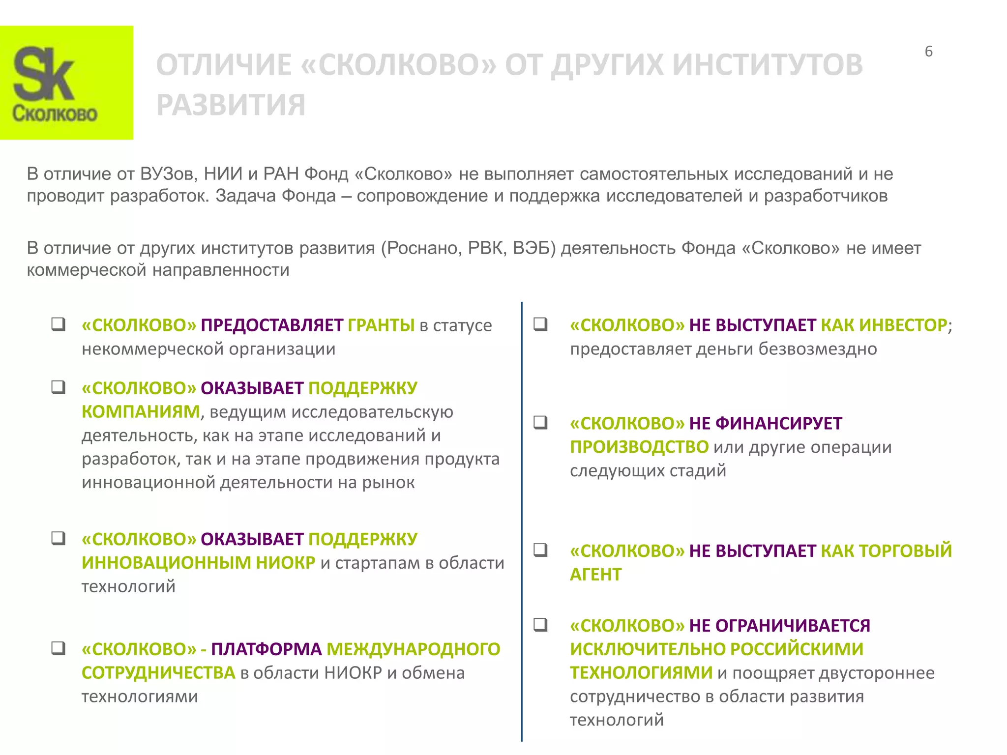 6
              ОТЛИЧИЕ «СКОЛКОВО» ОТ ДРУГИХ ИНСТИТУТОВ
              РАЗВИТИЯ
В отличие от ВУЗов, НИИ и РАН Фонд «Сколково» не выполняет самостоятельных исследований и не
проводит разработок. Задача Фонда – сопровождение и поддержка исследователей и разработчиков

В отличие от других институтов развития (Роснано, РВК, ВЭБ) деятельность Фонда «Сколково» не имеет
коммерческой направленности


   «СКОЛКОВО» ПРЕДОСТАВЛЯЕТ ГРАНТЫ в статусе             «СКОЛКОВО» НЕ ВЫСТУПАЕТ КАК ИНВЕСТОР;
    некоммерческой организации                             предоставляет деньги безвозмездно

   «СКОЛКОВО» ОКАЗЫВАЕТ ПОДДЕРЖКУ
    КОМПАНИЯМ, ведущим исследовательскую
                                                          «СКОЛКОВО» НЕ ФИНАНСИРУЕТ
    деятельность, как на этапе исследований и
                                                           ПРОИЗВОДСТВО или другие операции
    разработок, так и на этапе продвижения продукта
                                                           следующих стадий
    инновационной деятельности на рынок

   «СКОЛКОВО» ОКАЗЫВАЕТ ПОДДЕРЖКУ
                                                          «СКОЛКОВО» НЕ ВЫСТУПАЕТ КАК ТОРГОВЫЙ
    ИННОВАЦИОННЫМ НИОКР и стартапам в области
                                                           АГЕНТ
    технологий

                                                          «СКОЛКОВО» НЕ ОГРАНИЧИВАЕТСЯ
   «СКОЛКОВО» - ПЛАТФОРМА МЕЖДУНАРОДНОГО                  ИСКЛЮЧИТЕЛЬНО РОССИЙСКИМИ
    СОТРУДНИЧЕСТВА в области НИОКР и обмена                ТЕХНОЛОГИЯМИ и поощряет двустороннее
    технологиями                                           сотрудничество в области развития
                                                           технологий
 
