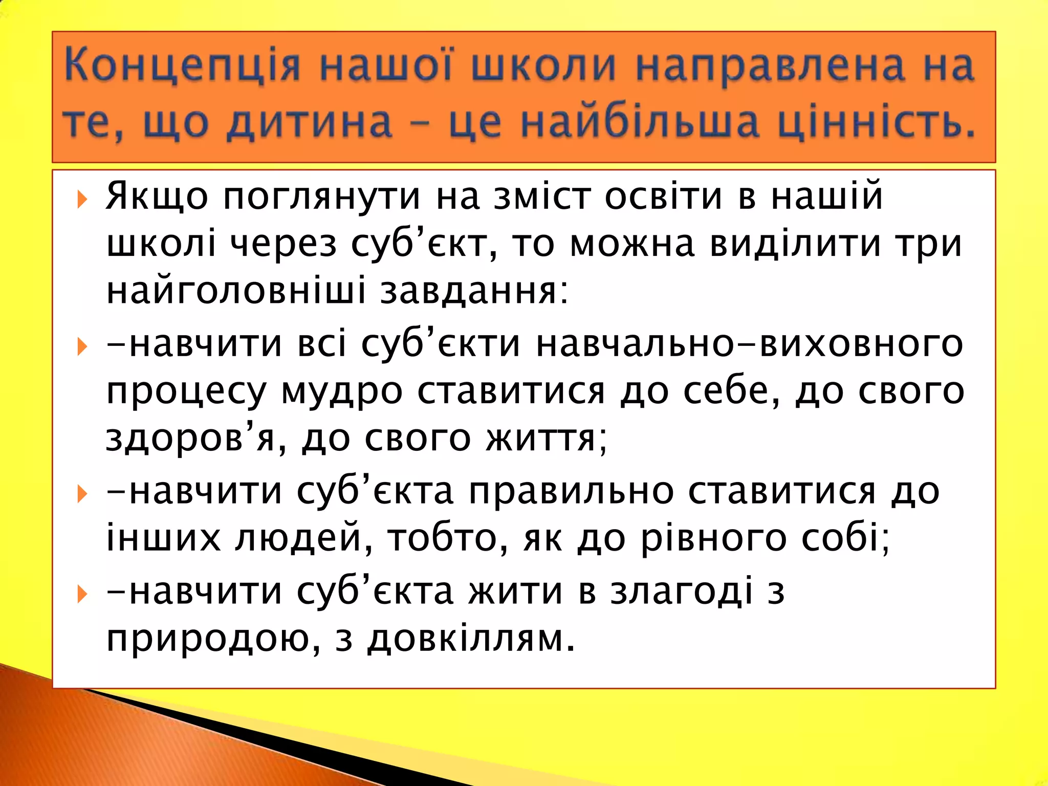    Якщо поглянути на зміст освіти в нашій
    школі через суб’єкт, то можна виділити три
    найголовніші завдання:
   -навчити всі суб’єкти навчально-виховного
    процесу мудро ставитися до себе, до свого
    здоров’я, до свого життя;
   -навчити суб’єкта правильно ставитися до
    інших людей, тобто, як до рівного собі;
   -навчити суб’єкта жити в злагоді з
    природою, з довкіллям.
 