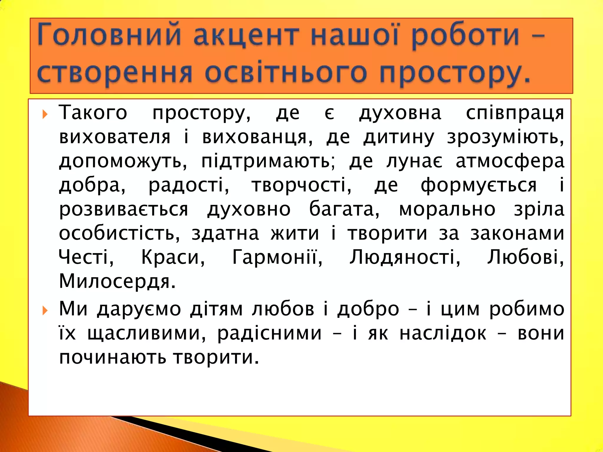    Такого простору, де є духовна співпраця
    вихователя і вихованця, де дитину зрозуміють,
    допоможуть, підтримають; де лунає атмосфера
    добра, радості, творчості, де формується і
    розвивається духовно багата, морально зріла
    особистість, здатна жити і творити за законами
    Честі, Краси, Гармонії, Людяності, Любові,
    Милосердя.
   Ми даруємо дітям любов і добро – і цим робимо
    їх щасливими, радісними – і як наслідок – вони
    починають творити.
 