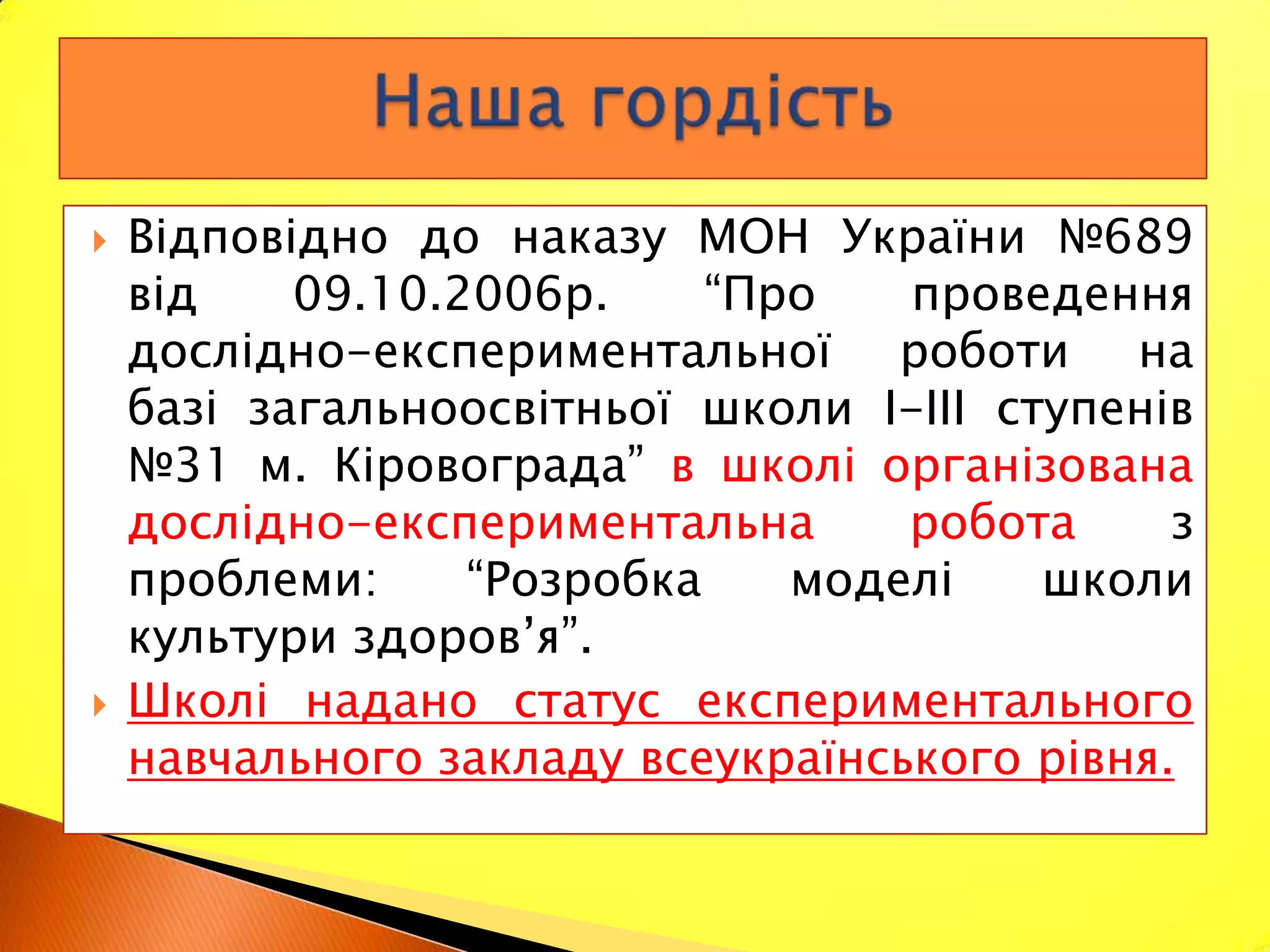    Відповідно до наказу МОН України №689
    від    09.10.2006р.     “Про   проведення
    дослідно-експериментальної роботи на
    базі загальноосвітньої школи І-ІІІ ступенів
    №31 м. Кіровограда” в школі організована
    дослідно-експериментальна      робота     з
    проблеми:     “Розробка    моделі    школи
    культури здоров’я”.
   Школі надано статус експериментального
    навчального закладу всеукраїнського рівня.
 