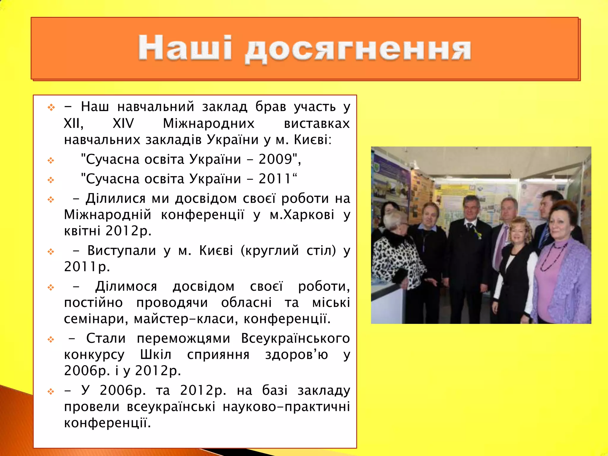    - Наш навчальний заклад брав участь у
    XII,    XIV   Міжнародних       виставках
    навчальних закладів України у м. Києві:
      "Сучасна освіта України - 2009",
      "Сучасна освіта України - 2011“
     - Ділилися ми досвідом своєї роботи на
    Міжнародній конференції у м.Харкові у
    квітні 2012р.
     - Виступали у м. Києві (круглий стіл) у
    2011р.
     - Ділимося досвідом своєї роботи,
    постійно проводячи обласні та міські
    семінари, майстер-класи, конференції.
    - Стали переможцями Всеукраїнського
    конкурсу Шкіл сприяння здоров’ю у
    2006р. і у 2012р.
   - У 2006р. та 2012р. на базі закладу
    провели всеукраїнські науково-практичні
    конференції.
 