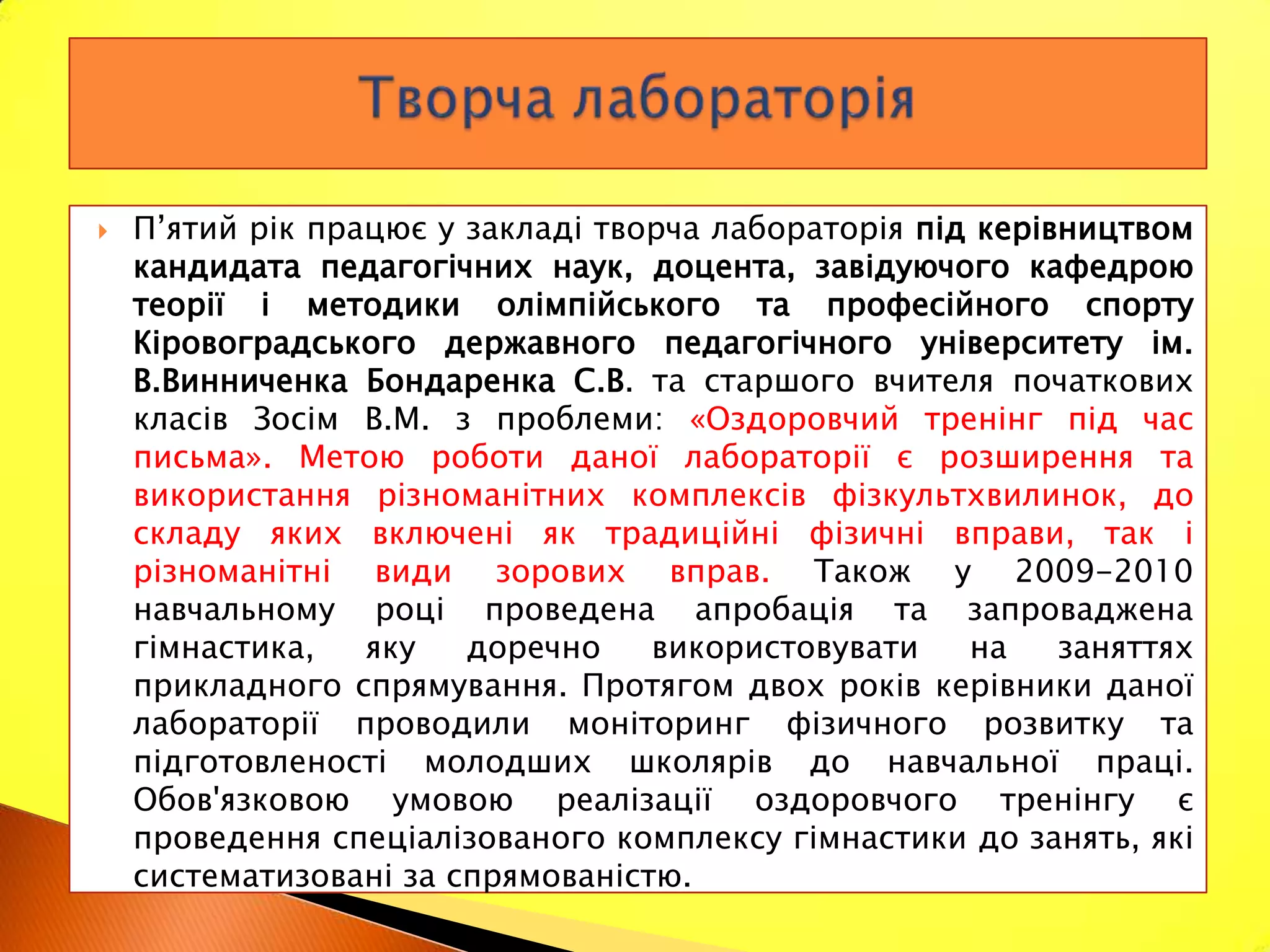    П’ятий рік працює у закладі творча лабораторія під керівництвом
    кандидата педагогічних наук, доцента, завідуючого кафедрою
    теорії і методики олімпійського та професійного спорту
    Кіровоградського державного педагогічного університету ім.
    В.Винниченка Бондаренка С.В. та старшого вчителя початкових
    класів Зосім В.М. з проблеми: «Оздоровчий тренінг під час
    письма». Метою роботи даної лабораторії є розширення та
    використання різноманітних комплексів фізкультхвилинок, до
    складу яких включені як традиційні фізичні вправи, так і
    різноманітні види зорових вправ. Також у 2009-2010
    навчальному році проведена апробація та запроваджена
    гімнастика,   яку   доречно    використовувати    на    заняттях
    прикладного спрямування. Протягом двох років керівники даної
    лабораторії проводили моніторинг фізичного розвитку та
    підготовленості молодших школярів до навчальної праці.
    Обов'язковою умовою реалізації оздоровчого тренінгу є
    проведення спеціалізованого комплексу гімнастики до занять, які
    систематизовані за спрямованістю.
 
