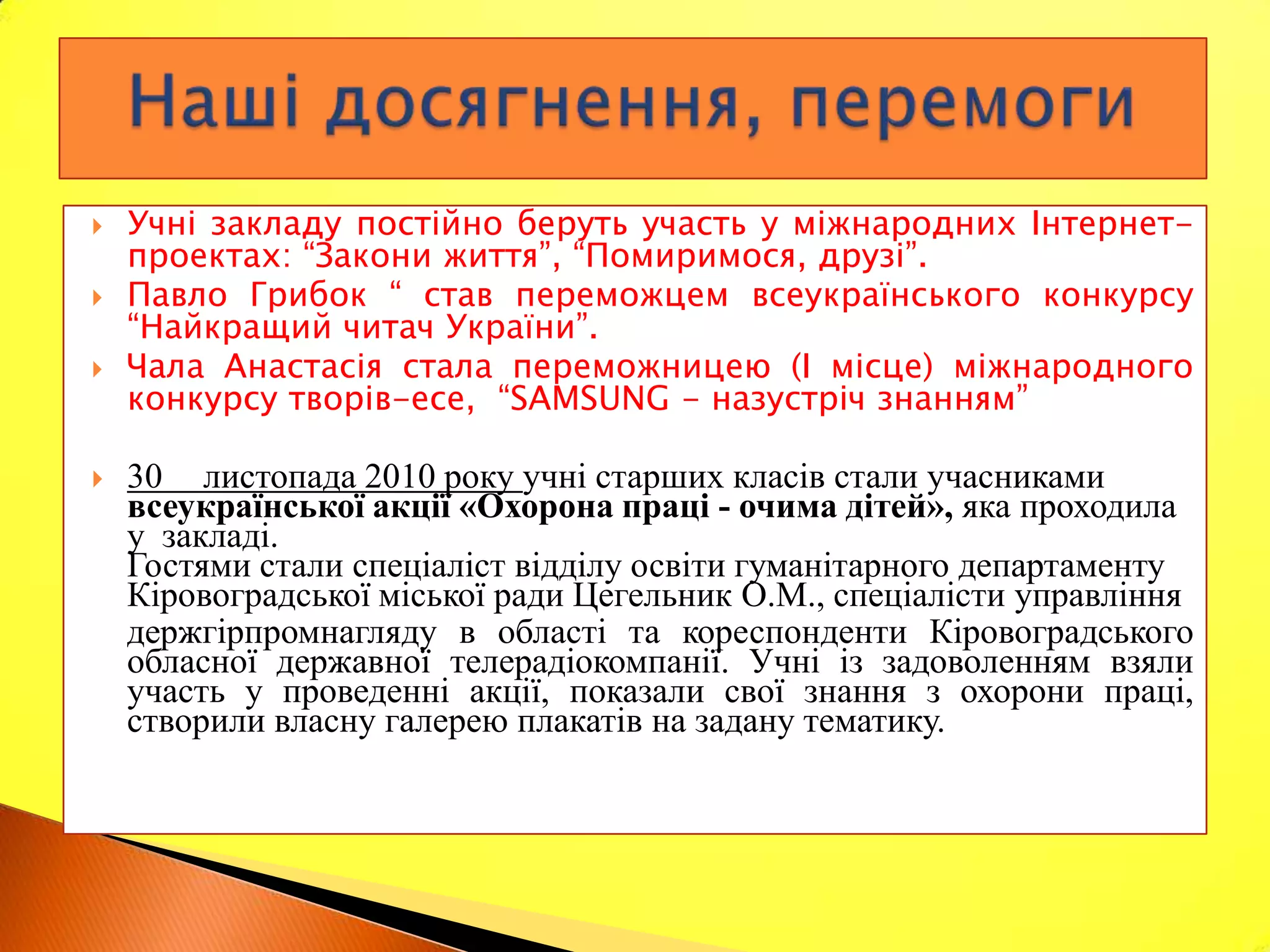    Учні закладу постійно беруть участь у міжнародних Інтернет-
    проектах: “Закони життя”, “Помиримося, друзі”.
   Павло Грибок “ став переможцем всеукраїнського конкурсу
    “Найкращий читач України”.
   Чала Анастасія стала переможницею (І місце) міжнародного
    конкурсу творів-есе, “SAMSUNG - назустріч знанням”

   30 листопада 2010 року учні старших класів стали учасниками
    всеукраїнської акції «Охорона праці - очима дітей», яка проходила
    у закладі.
    Гостями стали спеціаліст відділу освіти гуманітарного департаменту
    Кіровоградської міської ради Цегельник О.М., спеціалісти управління
    держгірпромнагляду в області та кореспонденти Кіровоградського
    обласної державної телерадіокомпанії. Учні із задоволенням взяли
    участь у проведенні акції, показали свої знання з охорони праці,
    створили власну галерею плакатів на задану тематику.
 