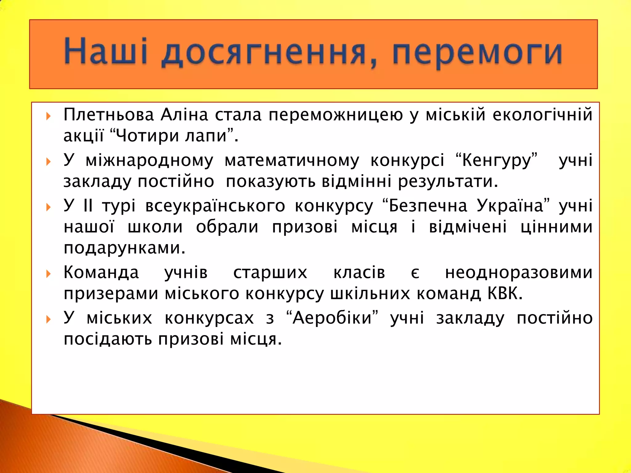    Плетньова Аліна стала переможницею у міській екологічній
    акції “Чотири лапи”.
   У міжнародному математичному конкурсі “Кенгуру” учні
    закладу постійно показують відмінні результати.
   У ІІ турі всеукраїнського конкурсу “Безпечна Україна” учні
    нашої школи обрали призові місця і відмічені цінними
    подарунками.
   Команда учнів старших класів є неодноразовими
    призерами міського конкурсу шкільних команд КВК.
   У міських конкурсах з “Аеробіки” учні закладу постійно
    посідають призові місця.
 