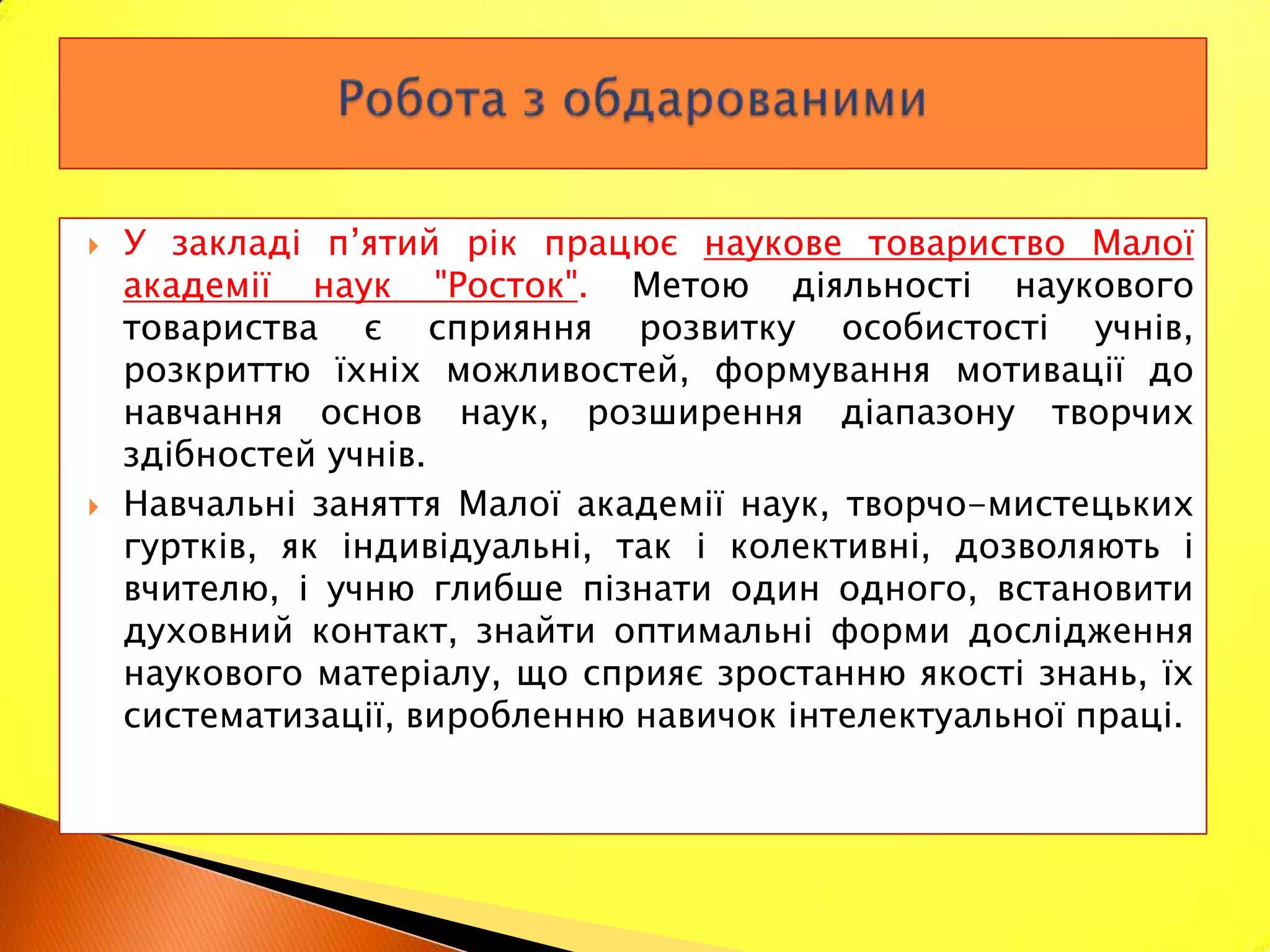    У закладі п’ятий рік працює наукове товариство Малої
    академії наук "Росток". Метою діяльності наукового
    товариства є сприяння розвитку особистості учнів,
    розкриттю їхніх можливостей, формування мотивації до
    навчання основ наук, розширення діапазону творчих
    здібностей учнів.
   Навчальні заняття Малої академії наук, творчо-мистецьких
    гуртків, як індивідуальні, так і колективні, дозволяють і
    вчителю, і учню глибше пізнати один одного, встановити
    духовний контакт, знайти оптимальні форми дослідження
    наукового матеріалу, що сприяє зростанню якості знань, їх
    систематизації, виробленню навичок інтелектуальної праці.
 