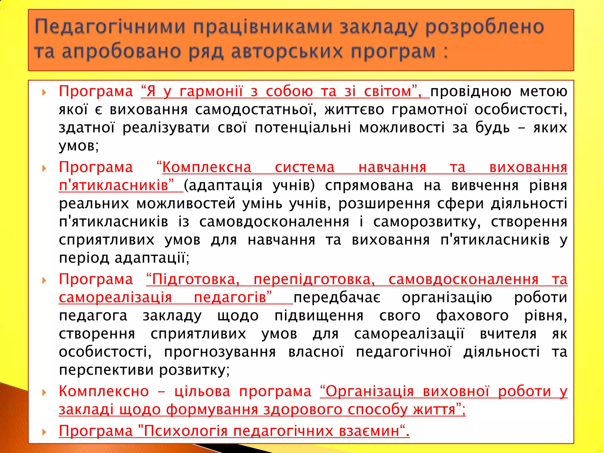    Програма “Я у гармонії з собою та зі світом”, провідною метою
    якої є виховання самодостатньої, життєво грамотної особистості,
    здатної реалізувати свої потенціальні можливості за будь - яких
    умов;
   Програма    “Комплексна    система    навчання   та   виховання
    п'ятикласників” (адаптація учнів) спрямована на вивчення рівня
    реальних можливостей умінь учнів, розширення сфери діяльності
    п'ятикласників із самовдосконалення і саморозвитку, створення
    сприятливих умов для навчання та виховання п'ятикласників у
    період адаптації;
   Програма “Підготовка, перепідготовка, самовдосконалення та
    самореалізація педагогів” передбачає організацію роботи
    педагога закладу щодо підвищення свого фахового рівня,
    створення сприятливих умов для самореалізації вчителя як
    особистості, прогнозування власної педагогічної діяльності та
    перспективи розвитку;
   Комплексно - цільова програма “Організація виховної роботи у
    закладі щодо формування здорового способу життя”;
   Програма "Психологія педагогічних взаємин“.
 