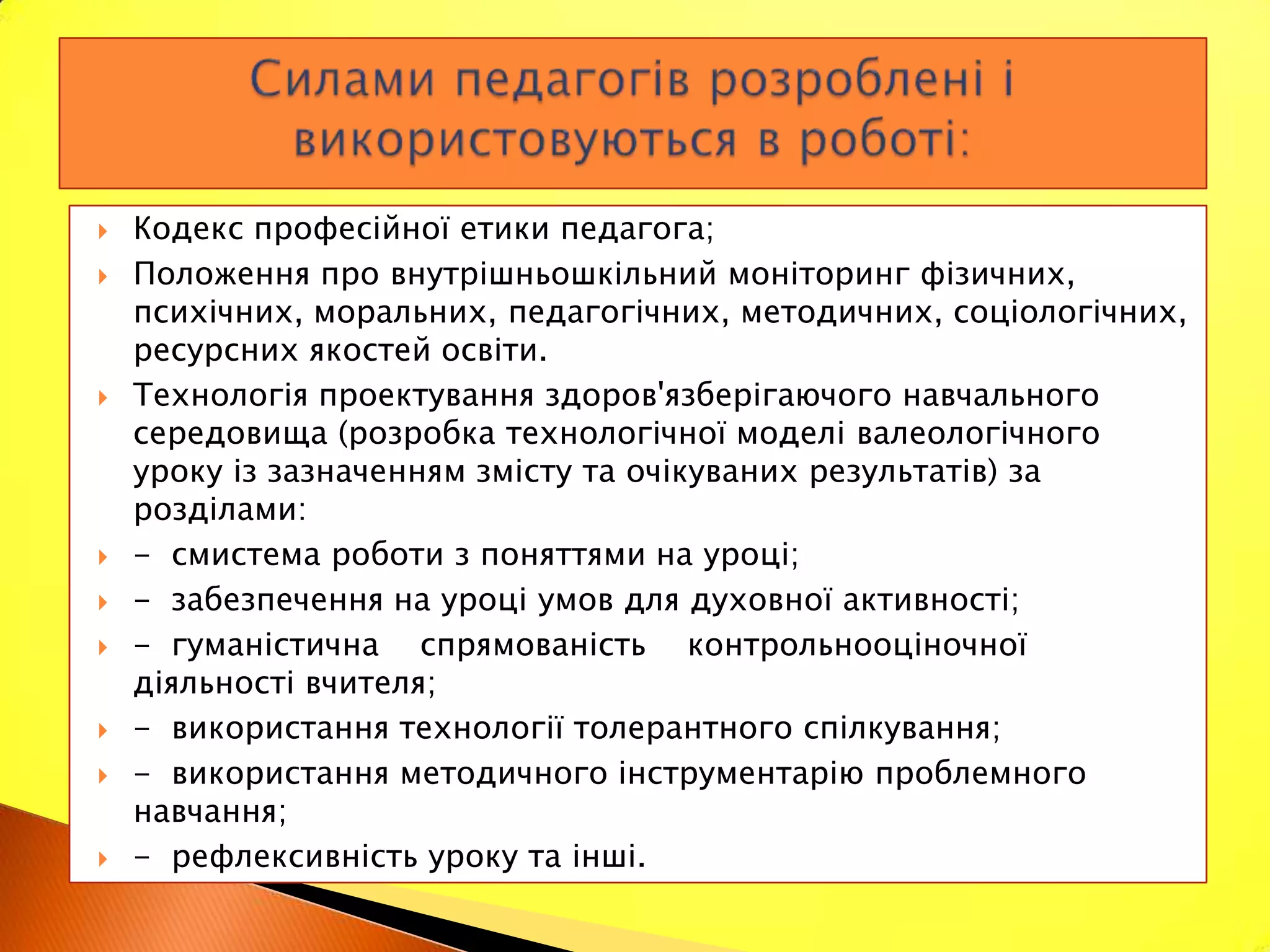    Кодекс професійної етики педагога;
   Положення про внутрішньошкільний моніторинг фізичних,
    психічних, моральних, педагогічних, методичних, соціологічних,
    ресурсних якостей освіти.
   Технологія проектування здоров'язберігаючого навчального
    середовища (розробка технологічної моделі валеологічного
    уроку із зазначенням змісту та очікуваних результатів) за
    розділами:
   - смистема роботи з поняттями на уроці;
   - забезпечення на уроці умов для духовної активності;
   - гуманістична спрямованість контрольнооціночної
    діяльності вчителя;
   - використання технології толерантного спілкування;
   - використання методичного інструментарію проблемного
    навчання;
   - рефлексивність уроку та інші.
 