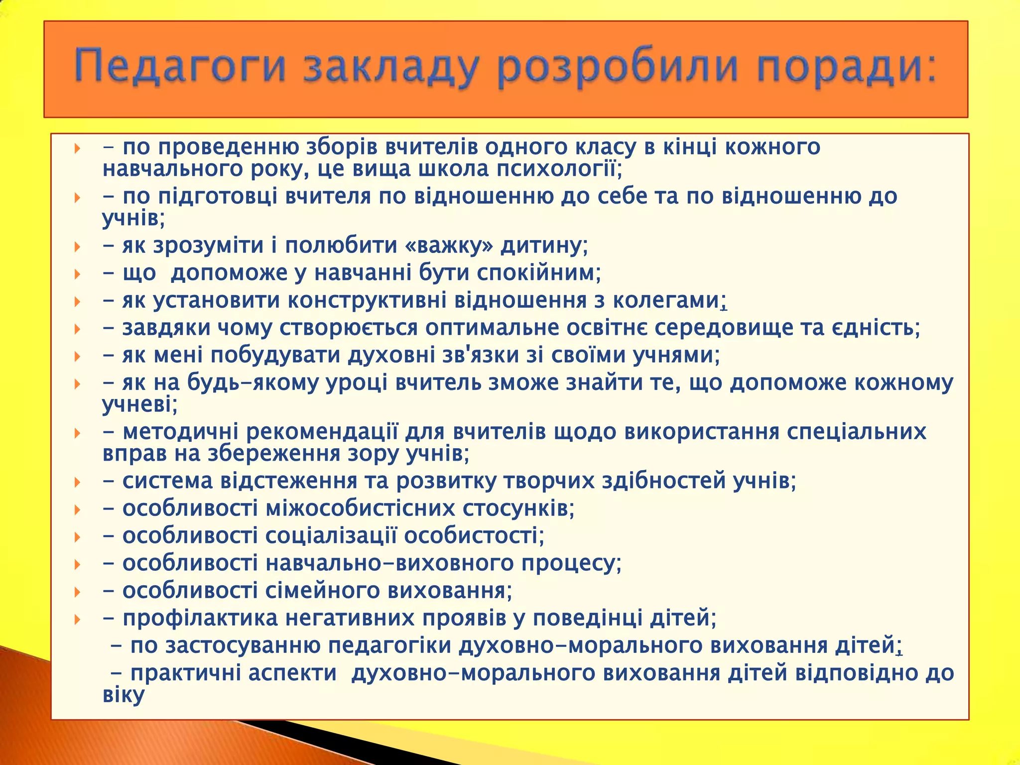    - по проведенню зборів вчителів одного класу в кінці кожного
    навчального року, це вища школа психології;
   - по підготовці вчителя по відношенню до себе та по відношенню до
    учнів;
   - як зрозуміти і полюбити «важку» дитину;
   - що допоможе у навчанні бути спокійним;
   - як установити конструктивні відношення з колегами;
   - завдяки чому створюється оптимальне освітнє середовище та єдність;
   - як мені побудувати духовні зв'язки зі своїми учнями;
   - як на будь-якому уроці вчитель зможе знайти те, що допоможе кожному
    учневі;
   - методичні рекомендації для вчителів щодо використання спеціальних
    вправ на збереження зору учнів;
   - система відстеження та розвитку творчих здібностей учнів;
   - особливості міжособистісних стосунків;
   - особливості соціалізації особистості;
   - особливості навчально-виховного процесу;
   - особливості сімейного виховання;
   - профілактика негативних проявів у поведінці дітей;
     - по застосуванню педагогіки духовно-морального виховання дітей;
     - практичні аспекти духовно-морального виховання дітей відповідно до
    віку
 