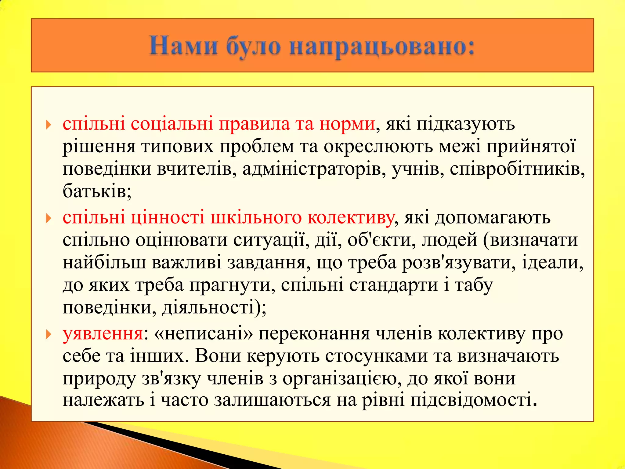    спільні соціальні правила та норми, які підказують
    рішення типових проблем та окреслюють межі прийнятої
    поведінки вчителів, адміністраторів, учнів, співробітників,
    батьків;
   спільні цінності шкільного колективу, які допомагають
    спільно оцінювати ситуації, дії, об'єкти, людей (визначати
    найбільш важливі завдання, що треба розв'язувати, ідеали,
    до яких треба прагнути, спільні стандарти і табу
    поведінки, діяльності);
   уявлення: «неписані» переконання членів колективу про
    себе та інших. Вони керують стосунками та визначають
    природу зв'язку членів з організацією, до якої вони
    належать і часто залишаються на рівні підсвідомості.
 