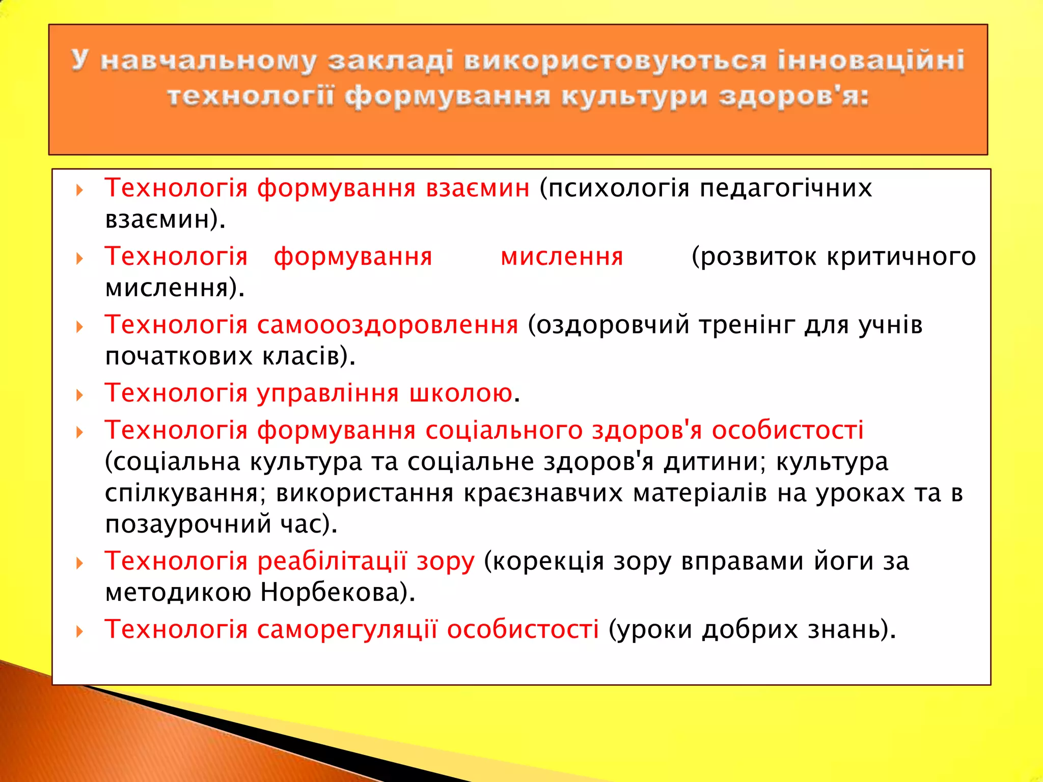    Технологія формування взаємин (психологія педагогічних
    взаємин).
   Технологія формування          мислення      (розвиток критичного
    мислення).
   Технологія самоооздоровлення (оздоровчий тренінг для учнів
    початкових класів).
   Технологія управління школою.
   Технологія формування соціального здоров'я особистості
    (соціальна культура та соціальне здоров'я дитини; культура
    спілкування; використання краєзнавчих матеріалів на уроках та в
    позаурочний час).
   Технологія реабілітації зору (корекція зору вправами йоги за
    методикою Норбекова).
   Технологія саморегуляції особистості (уроки добрих знань).
 