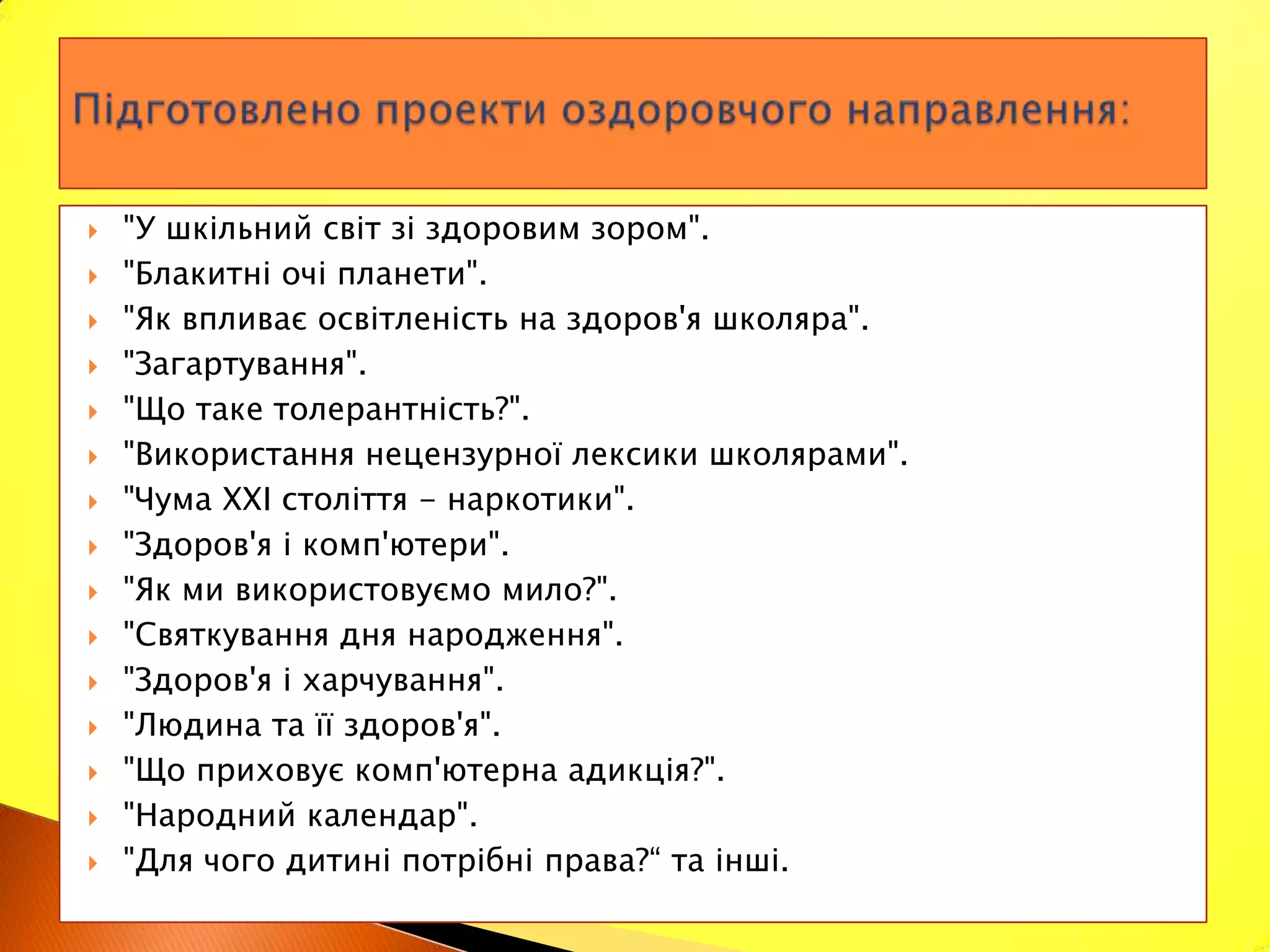    "У шкільний світ зі здоровим зором".
   "Блакитні очі планети".
   "Як впливає освітленість на здоров'я школяра".
   "Загартування".
   "Що таке толерантність?".
   "Використання нецензурної лексики школярами".
   "Чума XXI століття - наркотики".
   "Здоров'я і комп'ютери".
   "Як ми використовуємо мило?".
   "Святкування дня народження".
   "Здоров'я і харчування".
   "Людина та її здоров'я".
   "Що приховує комп'ютерна адикція?".
   "Народний календар".
   "Для чого дитині потрібні права?“ та інші.
 