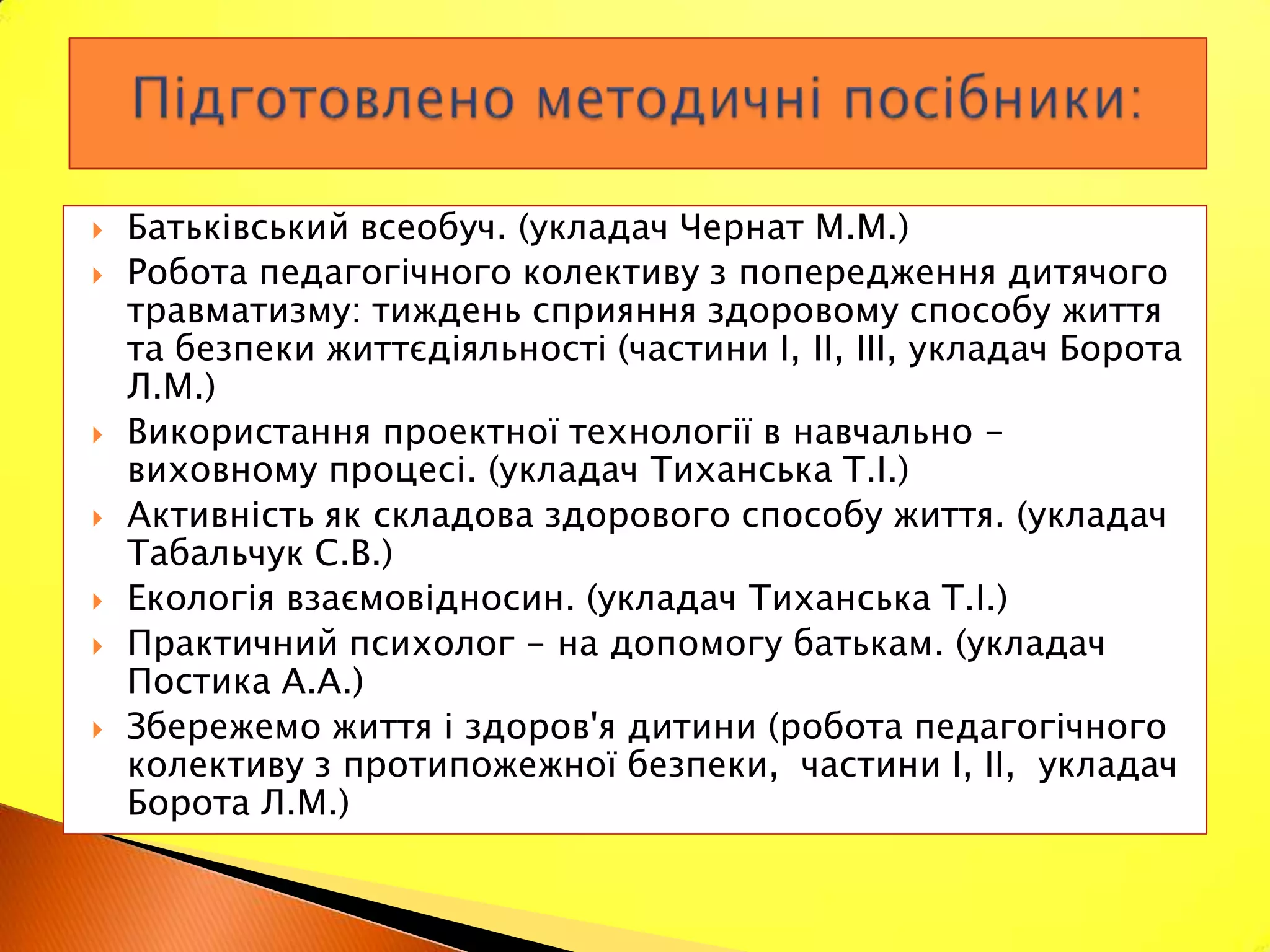    Батьківський всеобуч. (укладач Чернат М.М.)
   Робота педагогічного колективу з попередження дитячого
    травматизму: тиждень сприяння здоровому способу життя
    та безпеки життєдіяльності (частини І, II, III, укладач Борота
    Л.М.)
   Використання проектної технології в навчально -
    виховному процесі. (укладач Тиханська Т.І.)
   Активність як складова здорового способу життя. (укладач
    Табальчук С.В.)
   Екологія взаємовідносин. (укладач Тиханська Т.І.)
   Практичний психолог - на допомогу батькам. (укладач
    Постика A.A.)
   Збережемо життя і здоров'я дитини (робота педагогічного
    колективу з протипожежної безпеки, частини І, II, укладач
    Борота Л.М.)
 