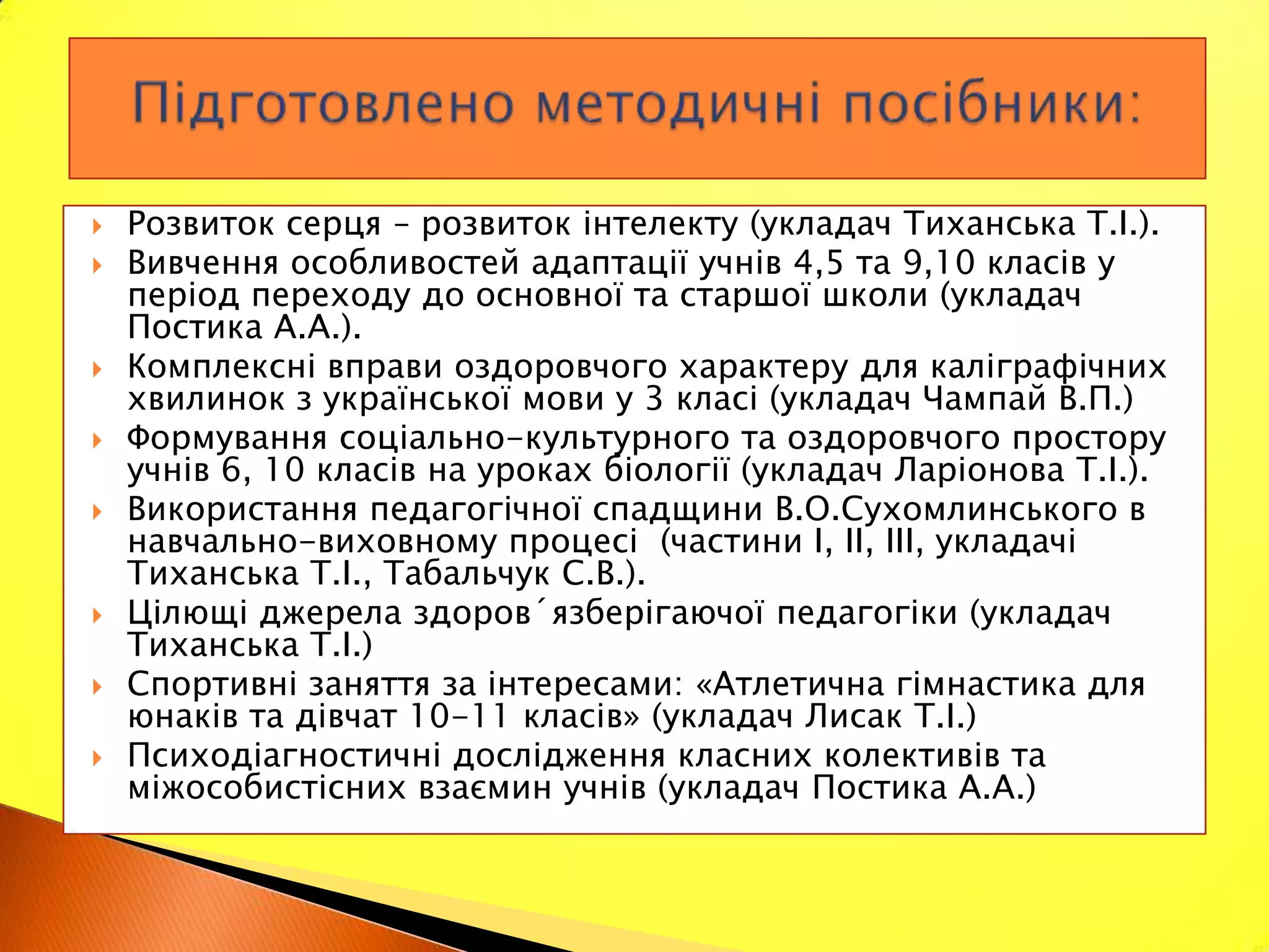    Розвиток серця – розвиток інтелекту (укладач Тиханська Т.І.).
   Вивчення особливостей адаптації учнів 4,5 та 9,10 класів у
    період переходу до основної та старшої школи (укладач
    Постика А.А.).
   Комплексні вправи оздоровчого характеру для каліграфічних
    хвилинок з української мови у 3 класі (укладач Чампай В.П.)
   Формування соціально-культурного та оздоровчого простору
    учнів 6, 10 класів на уроках біології (укладач Ларіонова Т.І.).
   Використання педагогічної спадщини В.О.Сухомлинського в
    навчально-виховному процесі (частини І, ІІ, ІІІ, укладачі
    Тиханська Т.І., Табальчук С.В.).
   Цілющі джерела здоров´язберігаючої педагогіки (укладач
    Тиханська Т.І.)
   Спортивні заняття за інтересами: «Атлетична гімнастика для
    юнаків та дівчат 10-11 класів» (укладач Лисак Т.І.)
   Психодіагностичні дослідження класних колективів та
    міжособистісних взаємин учнів (укладач Постика А.А.)
 
