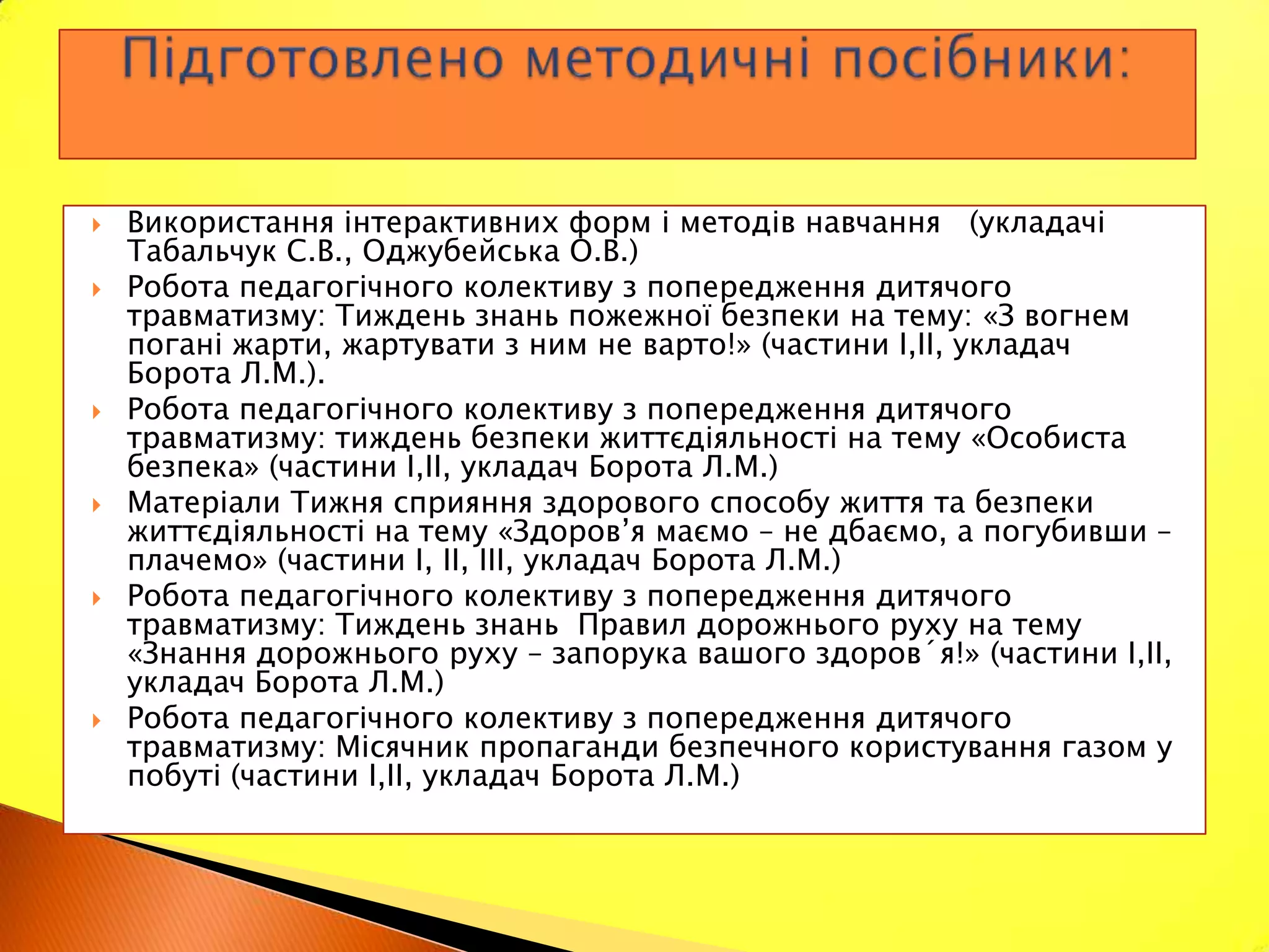    Використання інтерактивних форм і методів навчання (укладачі
    Табальчук С.В., Оджубейська О.В.)
   Робота педагогічного колективу з попередження дитячого
    травматизму: Тиждень знань пожежної безпеки на тему: «З вогнем
    погані жарти, жартувати з ним не варто!» (частини І,ІІ, укладач
    Борота Л.М.).
   Робота педагогічного колективу з попередження дитячого
    травматизму: тиждень безпеки життєдіяльності на тему «Особиста
    безпека» (частини І,ІІ, укладач Борота Л.М.)
   Матеріали Тижня сприяння здорового способу життя та безпеки
    життєдіяльності на тему «Здоров’я маємо – не дбаємо, а погубивши –
    плачемо» (частини І, ІІ, ІІІ, укладач Борота Л.М.)
   Робота педагогічного колективу з попередження дитячого
    травматизму: Тиждень знань Правил дорожнього руху на тему
    «Знання дорожнього руху – запорука вашого здоров´я!» (частини І,ІІ,
    укладач Борота Л.М.)
   Робота педагогічного колективу з попередження дитячого
    травматизму: Місячник пропаганди безпечного користування газом у
    побуті (частини І,ІІ, укладач Борота Л.М.)
 