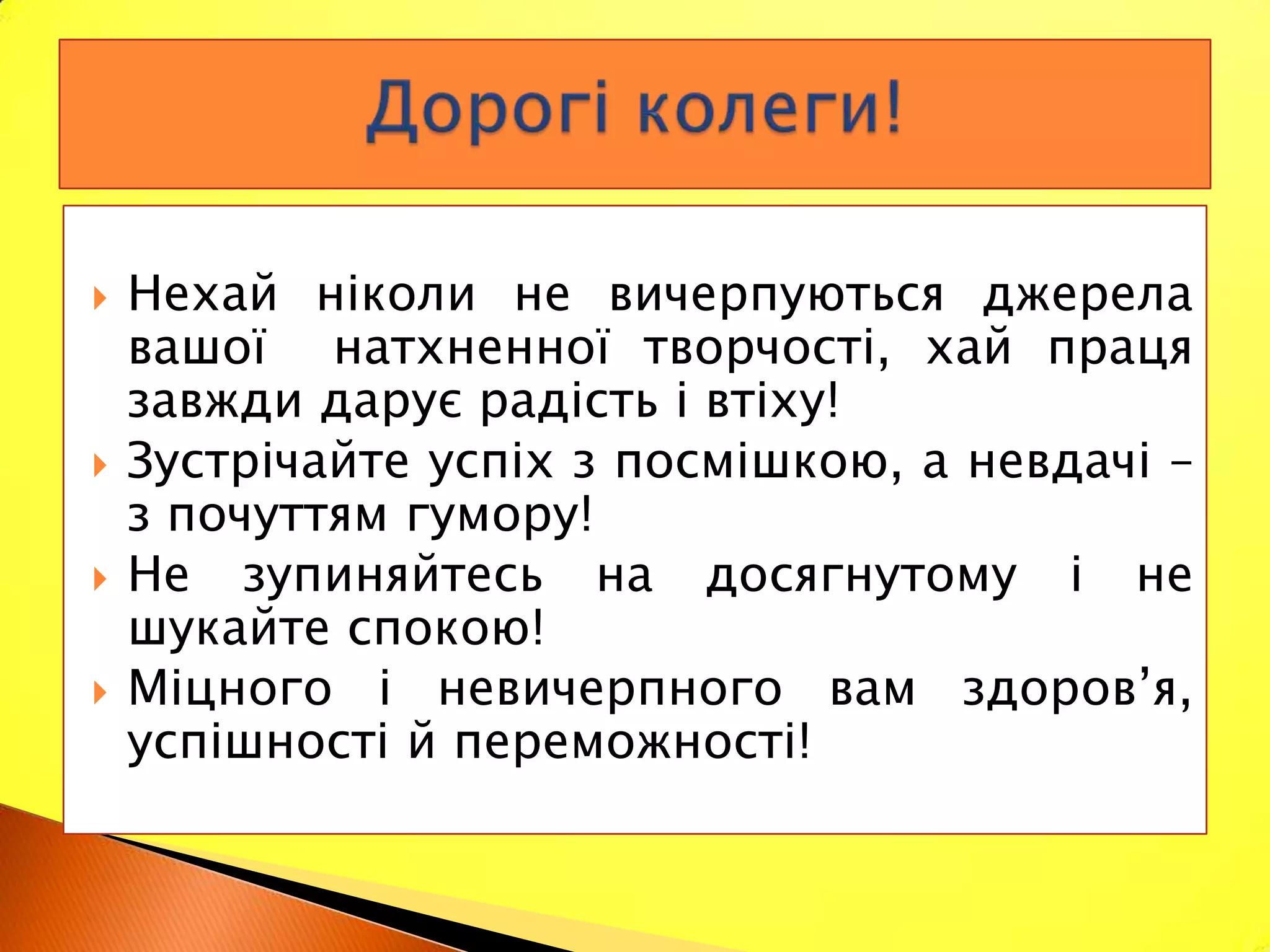    Нехай ніколи не вичерпуються джерела
    вашої натхненної творчості, хай праця
    завжди дарує радість і втіху!
   Зустрічайте успіх з посмішкою, а невдачі –
    з почуттям гумору!
   Не зупиняйтесь на досягнутому і не
    шукайте спокою!
   Міцного і невичерпного вам здоров’я,
    успішності й переможності!
 