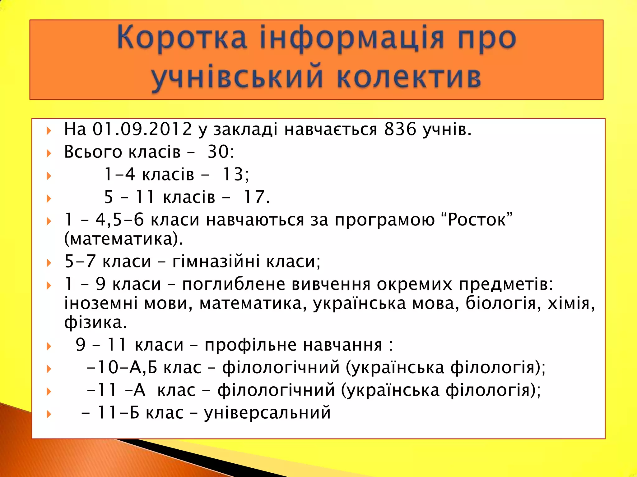    На 01.09.2012 у закладі навчається 836 учнів.
   Всього класів – 30:
         1-4 класів - 13;
         5 – 11 класів - 17.
   1 – 4,5-6 класи навчаються за програмою “Росток”
    (математика).
   5-7 класи – гімназійні класи;
   1 – 9 класи – поглиблене вивчення окремих предметів:
    іноземні мови, математика, українська мова, біологія, хімія,
    фізика.
     9 – 11 класи – профільне навчання :
       -10-А,Б клас – філологічний (українська філологія);
       -11 –А клас - філологічний (українська філологія);
      - 11-Б клас – універсальний
 