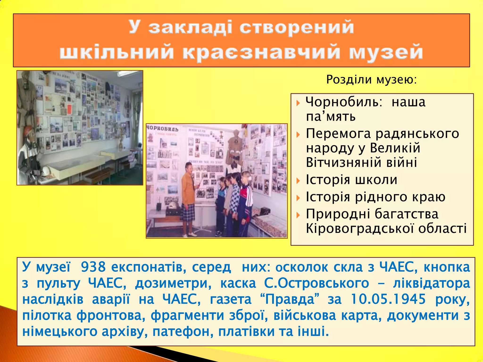 Розділи музею:
                                         Чорнобиль: наша
                                          па’мять
                                         Перемога радянського
                                          народу у Великій
                                          Вітчизняній війні
                                         Історія школи
                                         Історія рідного краю
                                         Природні багатства
                                          Кіровоградської області

У музеї 938 експонатів, серед них: осколок скла з ЧАЕС, кнопка
з пульту ЧАЕС, дозиметри, каска С.Островського - ліквідатора
наслідків аварії на ЧАЕС, газета “Правда” за 10.05.1945 року,
пілотка фронтова, фрагменти зброї, військова карта, документи з
німецького архіву, патефон, платівки та інші.
 