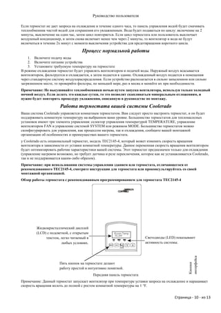 Руководство пользователя

Если термостат не дает запроса на охлаждение в течение одного часа, то панель управления водой будет смачивать
теплообменник чистой водой для сохранения его увлажненным. Вода будет подаваться по циклу: включение на 2
минуты, выключение на один час, затем цикл повторяется. Если цикл термостата или пользователь выключает
воздушный кондиционер, и затем снова включает менее чем через 2 минуты, то вентилятор и вода не будут
включаться в течение 2х минут с момента выключения устройства для предотвращения короткого цикла.

                                    Процесс нормальной работы
    1. Включите подачу воды
    2. Включите питание устройства
    3. Установите требуемую температуру на термостате
В режиме охлаждения термостат будет управлять вентилятором и подачей воды. Наружный воздух всасывается
вентилятором, фильтруется и охлаждается, а затем подается в здание. Охлажденный воздух подается в помещения
через стандартную систему воздухораспределения. Если устройство располагается в сильно запыленном или сильно
загрязненном месте, то проверяйте фильтры, по меньшей мере, раз в месяц и меняйте их при необходимости.
Примечание: Не высушивайте теплообменники ночью путем запуска вентилятора, используя только холодный
ночной воздух. Если делать это каждые сутки, то это позволит скапливаться минеральным отложениям, и
нужно будет повторять процедуру увлажнения, описанную в руководстве по монтажу.

                       Работа термостата вашей системы Coolerado
Ваша система Coolerado управляется комнатным термостатом. Вам следует просто настроить термостат, и он будет
поддерживать комнатную температуру на выбранном вами уровне. Большинство термостатов для теплонасосных
установок имеют три элемента управления: селектор управления температурой TEMPERATURE, управление
вентилятором FAN и управление системой SYSTEM или режимом MODE. Большинство термостатов можно
сконфигурировать для управления, как процессом нагрева, так и охлаждения, сообщите вашей монтажной
организации об особенностях и преимуществах вашего термостата.
у Coolerado есть опциональный термостат, модель TEC2145-4, который может изменять скорость вращения
вентилятора в зависимости от уставки комнатной температуры. Данное переменная скорость вращения вентилятором
будет оптимизировать рабочие характеристики вашей системы. Этот термостат предназначен только для охлаждения
(управление нагревом возможно, но требует датчика и реле переключения, которое как не устанавливается Coolerado,
так и не поддерживается каким-либо образом).
Примечание: при использовании системы управления зданием или термостата, отличающегося от
рекомендованного TEC2145-4, смотрите инструкции для термостата или проконсультируйтесь со своей
монтажной организацией.
Обзор работы термостата с рекомендованным программированием для термостата TEC2145-4




         Жидкокристаллический дисплей
         (LCD) с подсветкой, с открытым
              текстом, легко читаемый в                                   Светодиоды (LЕD) показывают
                       любых условиях.                                    активность системы.
                                                                                                    интерфейса




                       Пять кнопок на термостате делают
                                                                                                    Кнопки




                       работу простой и интуитивно понятной.
                                           Передняя панель термостата
Примечание: Данный термостат запускает вентилятор при температуре уставки запроса на охлаждение и наращивает
скорость вращения вплоть до полной с ростом комнатной температуры на 1 °F.


                                                                                            Страница - 10 - из 13
 